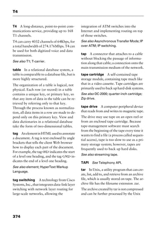 T4
374
T4 A long-distance, point-to-point com-
munications service, providing up to 168
T1 channels.
T4 can carry 4032 channels of 64Kbps, for
a total bandwidth of 274.176Mbps. T4 can
be used for both digitized voice and data
transmission.
See also T1; T-carrier.
table In a relational database system, a
table is comparable to a database file, but is
more highly structured.
The organization of a table is logical, not
physical. Each row (or record) in a table
contains a unique key, or primary key, so
that any item of data in the table can be re-
trieved by referring only to that key.
Through the process known as normaliza-
tion, all data items in a row are made to de-
pend only on this primary key. View and
data dictionaries in a relational database
take the form of two-dimensional tables.
tag AnelementinHTMLusedtoannotate
a document. A tag is text enclosed by angle
brackets that tells the client Web browser
how to display each part of the document.
For example, the tag <H1> indicates the start
of a level one heading, and the tag </H1> in-
dicates the end of a level one heading.
See also element; HyperText Markup
Language.
tag switching A technology from Cisco
Systems, Inc., that integrates data-link layer
switching with network layer routing for
large-scale networks, allowing the
integration of ATM switches into the
Internet and implementing routing on top
of those switches.
See also Asynchronous Transfer Mode; IP
over ATM; IP switching.
tap A connector that attaches to a cable
without blocking the passage of informa-
tion along that cable; a connection onto the
main transmission medium of the network.
tape cartridge A self-contained tape
storage module, containing tape much like
that in a video cassette. Tape cartridges are
primarily used to back up hard-disk systems.
See also DC-2000; quarter-inch cartridge;
Zip drive.
tape drive A computer peripheral device
that reads from and writes to magnetic tape.
The drive may use tape on an open reel or
from an enclosed tape cartridge. Because
tape-management software must search
from the beginning of the tape every time it
wants to find a file (a process called sequen-
tial access), tape is too slow to use as a pri-
mary storage system; however, tapes are
frequently used to back up hard disks.
See also streaming tape.
TAPI See Telephony API.
tar In Unix, a utility program that can cre-
ate, list, add to, and retrieve from an archive
file, which is usually stored on tape. The ar-
chive file has the filename extension .tar.
The archive created by tar is not compressed
and can be further processed by the Unix
2461book Page 374 Thursday, May 4, 2000 11:59 AM
Copyright © 2000 SYBEX Inc., Alameda, CA. www.sybex.com
 