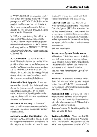 33
Available Cell Rate
in AUTOEXEC.BAT are executed one by
one, just as if you typed them at the system
prompt. An AUTOEXEC.BAT file can be
used to load hardware device drivers, set
the system prompt, change the default
drive to the first network drive, and log the
user in to the file server.
In OS/2, you can select any batch file to be
used as AUTOEXEC.BAT for a specific
MS-DOS session, so you can tailor specific
environments for separate MS-DOS sessions,
each using a different AUTOEXEC.BAT file.
SeealsoAUTOEXEC.NCF;boot;bootstrap;
CONFIG.SYS.
AUTOEXEC.NCF A Novell NetWare
batch file usually located on the NetWare
partition of the server’s hard disk, used to
set the NetWare operating system configu-
ration. AUTOEXEC.NCF loads the LAN
drivers, the NLMs, and the settings for the
network interface boards and then binds
the protocols to the installed drivers.
Automatic Client Upgrade A mecha-
nismusedtoupgradeNovellclientsoftware
during the logon process by executing four
separate programs called by the logon
script. Automatic Client Upgrade can be
very useful when all client workstations use
standard configurations.
automatic forwarding A feature of
many e-mail programs that automatically
retransmits incoming messages to another
e-mail address.
automatic number identification Ab-
breviated ANI. A method of passing a call-
er’s telephone number over the network to
the recipient so that the caller can be iden-
tified. ANI is often associated with ISDN
and is sometimes known as caller ID.
automatic rollback In a Novell Net-
Ware network, a feature of the Transaction
Tracking System (TTS) that abandons the
current transaction and returns a database
to its original condition if the network fails
in the middle of a transaction. Automatic
rollback prevents the database from being
corrupted by information from incomplete
transactions.
See also backing out.
Autonomous System Border router
Abbreviated ASBR. In an internetwork that
uses link state routing protocols such as
Open Shortest Path First (OSPF) protocols,
a router that has at least one connection
to a router in an external network.
See also Area Border router; Open Short-
est Path First.
AutoPlay A feature of Microsoft Win-
dows that automatically executes an appli-
cation from a CD-ROM or automatically
plays an audio CD when the disk is inserted
into the CD-ROM drive.
Available Bit Rate A Type 3 or Type 4
Asynchronous Transfer Mode Adaption
Layer (AAL) service designed for non–time-
criticalapplicationssuchasLANemulation
and LAN internetworking.
See also Constant Bit Rate; Unspecified Bit
Rate; Variable Bit Rate.
Available Cell Rate Abbreviated ACR.
A measure of the bandwidth in Asynchro-
nous Transfer Mode (ATM) networks. The
ACR value represents the number of ATM
2461book Page 33 Thursday, May 4, 2000 11:59 AM
Copyright © 2000 SYBEX Inc., Alameda, CA. www.sybex.com
 