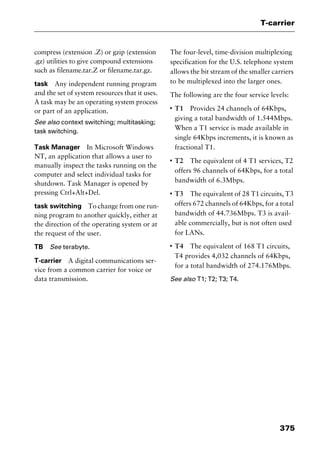 375
T-carrier
compress (extension .Z) or gzip (extension
.gz) utilities to give compound extensions
such as filename.tar.Z or filename.tar.gz.
task Any independent running program
and the set of system resources that it uses.
A task may be an operating system process
or part of an application.
See also context switching; multitasking;
task switching.
Task Manager In Microsoft Windows
NT, an application that allows a user to
manually inspect the tasks running on the
computer and select individual tasks for
shutdown. Task Manager is opened by
pressing Ctrl+Alt+Del.
task switching To change from one run-
ning program to another quickly, either at
the direction of the operating system or at
the request of the user.
TB See terabyte.
T-carrier A digital communications ser-
vice from a common carrier for voice or
data transmission.
The four-level, time-division multiplexing
specification for the U.S. telephone system
allows the bit stream of the smaller carriers
to be multiplexed into the larger ones.
The following are the four service levels:
I
T1 Provides 24 channels of 64Kbps,
giving a total bandwidth of 1.544Mbps.
When a T1 service is made available in
single 64Kbps increments, it is known as
fractional T1.
I
T2 The equivalent of 4 T1 services, T2
offers 96 channels of 64Kbps, for a total
bandwidth of 6.3Mbps.
I
T3 The equivalent of 28 T1 circuits, T3
offers 672 channels of 64Kbps, for a total
bandwidth of 44.736Mbps. T3 is avail-
able commercially, but is not often used
for LANs.
I
T4 The equivalent of 168 T1 circuits,
T4 provides 4,032 channels of 64Kbps,
for a total bandwidth of 274.176Mbps.
See also T1; T2; T3; T4.
2461book Page 375 Thursday, May 4, 2000 11:59 AM
Copyright © 2000 SYBEX Inc., Alameda, CA. www.sybex.com
 