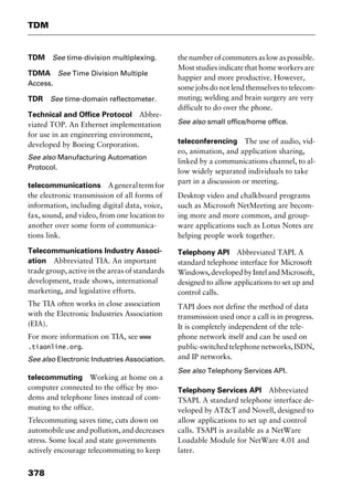 TDM
378
TDM See time-division multiplexing.
TDMA See Time Division Multiple
Access.
TDR See time-domain reflectometer.
Technical and Office Protocol Abbre-
viated TOP. An Ethernet implementation
for use in an engineering environment,
developed by Boeing Corporation.
See also Manufacturing Automation
Protocol.
telecommunications Ageneraltermfor
the electronic transmission of all forms of
information, including digital data, voice,
fax, sound, and video, from one location to
another over some form of communica-
tions link.
Telecommunications Industry Associ-
ation Abbreviated TIA. An important
trade group, active in the areas of standards
development, trade shows, international
marketing, and legislative efforts.
The TIA often works in close association
with the Electronic Industries Association
(EIA).
For more information on TIA, see www
.tiaonline.org.
See also Electronic Industries Association.
telecommuting Working at home on a
computer connected to the office by mo-
dems and telephone lines instead of com-
muting to the office.
Telecommuting saves time, cuts down on
automobile use and pollution, and decreases
stress. Some local and state governments
actively encourage telecommuting to keep
the number of commuters as low as possible.
Most studies indicate that home workers are
happier and more productive. However,
some jobs do not lend themselves to telecom-
muting; welding and brain surgery are very
difficult to do over the phone.
See also small office/home office.
teleconferencing The use of audio, vid-
eo, animation, and application sharing,
linked by a communications channel, to al-
low widely separated individuals to take
part in a discussion or meeting.
Desktop video and chalkboard programs
such as Microsoft NetMeeting are becom-
ing more and more common, and group-
ware applications such as Lotus Notes are
helping people work together.
Telephony API Abbreviated TAPI. A
standard telephone interface for Microsoft
Windows,developedbyIntelandMicrosoft,
designed to allow applications to set up and
control calls.
TAPI does not define the method of data
transmission used once a call is in progress.
It is completely independent of the tele-
phone network itself and can be used on
public-switchedtelephonenetworks,ISDN,
and IP networks.
See also Telephony Services API.
Telephony Services API Abbreviated
TSAPI. A standard telephone interface de-
veloped by AT&T and Novell, designed to
allow applications to set up and control
calls. TSAPI is available as a NetWare
Loadable Module for NetWare 4.01 and
later.
2461book Page 378 Thursday, May 4, 2000 11:59 AM
Copyright © 2000 SYBEX Inc., Alameda, CA. www.sybex.com
 
