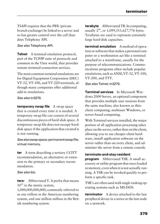 379
terminator
TSAPI requires that the PBX (private
branch exchange) be linked to a server and
so has greater control over the call than
does Telephony API.
See also Telephony API.
Telnet A terminal emulation protocol,
part of the TCP/IP suite of protocols and
common in the Unix world, that provides
remote terminal-connection services.
The most common terminal emulations are
for Digital Equipment Corporation (DEC)
VT-52, VT-100, and VT-220 terminals, al-
though many companies offer additional
add-in emulations.
See also tn3270.
temporary swap file A swap space
that is created every time it is needed. A
temporary swap file can consist of several
discontinuous pieces of hard-disk space. A
temporary swap file does not occupy hard-
disk space if the application that created it
is not running.
Seealso swapspace;permanentswapfile;
virtual memory.
ter A term describing a tertiary CCITT
recommendation, an alternative or exten-
sion to the primary or secondary recom-
mendation.
See also bis.
tera- Abbreviated T. A prefix that means
1012
in the metric system,
1,000,000,000,000; commonly referred to
as one trillion in the American numbering
system, and one million million in the Brit-
ish numbering system.
terabyte Abbreviated TB. In computing,
usually 240
, or 1,099,511,627,776 bytes.
Terabytes are used to represent extremely
large hard-disk capacities.
terminal emulation A method of opera-
tion or software that makes a personal com-
puter or a workstation act like a terminal
attached to a mainframe, usually for the
purpose of telecommunications. Commu-
nications programs often include popular
emulations, such as ANSI, VT-52, VT-100,
VT-200, and TTY.
See also Telnet; tn3270.
Terminal services In Microsoft Win-
dows 2000 Server, an optional component
that provides multiple user sessions from
the same machine; also known as thin-
client computing, multiuser Windows, or
server-based computing.
With Terminal services installed, the major
portion of all application processing takes
place on the server, rather than on the client,
allowing you to use cheaper client hard-
ware, install application software on the
server rather than on every client, and ad-
minister the server from a remote console.
terminate-and-stay-resident
program Abbreviated TSR. A small ac-
cessory or utility program that stays loaded
in memory, even when it is not actually run-
ning. A TSR can be invoked quickly to per-
form a specific task.
TSR’s are often used with single-tasking op-
erating systems such as MS-DOS.
terminator A device attached to the last
peripheral device in a series or the last node
on a network.
2461book Page 379 Thursday, May 4, 2000 11:59 AM
Copyright © 2000 SYBEX Inc., Alameda, CA. www.sybex.com
 
