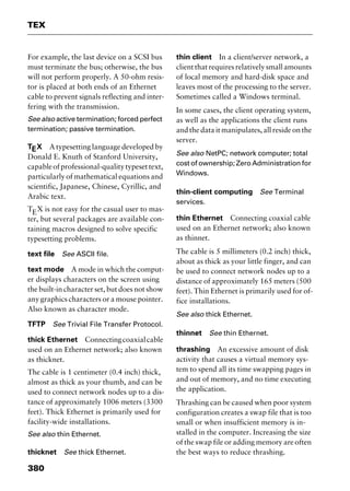 TEX
380
For example, the last device on a SCSI bus
must terminate the bus; otherwise, the bus
will not perform properly. A 50-ohm resis-
tor is placed at both ends of an Ethernet
cable to prevent signals reflecting and inter-
fering with the transmission.
See also active termination; forced perfect
termination; passive termination.
TEX A typesetting language developed by
Donald E. Knuth of Stanford University,
capableofprofessional-qualitytypesettext,
particularly of mathematical equations and
scientific, Japanese, Chinese, Cyrillic, and
Arabic text.
TEX is not easy for the casual user to mas-
ter, but several packages are available con-
taining macros designed to solve specific
typesetting problems.
text file See ASCII file.
text mode A mode in which the comput-
er displays characters on the screen using
the built-in character set, but does not show
any graphics characters or a mouse pointer.
Also known as character mode.
TFTP See Trivial File Transfer Protocol.
thick Ethernet Connectingcoaxialcable
used on an Ethernet network; also known
as thicknet.
The cable is 1 centimeter (0.4 inch) thick,
almost as thick as your thumb, and can be
used to connect network nodes up to a dis-
tance of approximately 1006 meters (3300
feet). Thick Ethernet is primarily used for
facility-wide installations.
See also thin Ethernet.
thicknet See thick Ethernet.
thin client In a client/server network, a
client that requires relatively small amounts
of local memory and hard-disk space and
leaves most of the processing to the server.
Sometimes called a Windows terminal.
In some cases, the client operating system,
as well as the applications the client runs
and the data it manipulates, all reside on the
server.
See also NetPC; network computer; total
cost of ownership; Zero Administration for
Windows.
thin-client computing See Terminal
services.
thin Ethernet Connecting coaxial cable
used on an Ethernet network; also known
as thinnet.
The cable is 5 millimeters (0.2 inch) thick,
about as thick as your little finger, and can
be used to connect network nodes up to a
distance of approximately 165 meters (500
feet). Thin Ethernet is primarily used for of-
fice installations.
See also thick Ethernet.
thinnet See thin Ethernet.
thrashing An excessive amount of disk
activity that causes a virtual memory sys-
tem to spend all its time swapping pages in
and out of memory, and no time executing
the application.
Thrashing can be caused when poor system
configuration creates a swap file that is too
small or when insufficient memory is in-
stalled in the computer. Increasing the size
of the swap file or adding memory are often
the best ways to reduce thrashing.
2461book Page 380 Thursday, May 4, 2000 11:59 AM
Copyright © 2000 SYBEX Inc., Alameda, CA. www.sybex.com
 