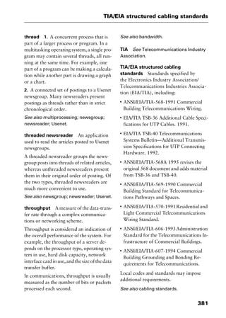 381
TIA/EIA structured cabling standards
thread 1. A concurrent process that is
part of a larger process or program. In a
multitasking operating system, a single pro-
gram may contain several threads, all run-
ning at the same time. For example, one
part of a program can be making a calcula-
tion while another part is drawing a graph
or a chart.
2. A connected set of postings to a Usenet
newsgroup. Many newsreaders present
postings as threads rather than in strict
chronological order.
See also multiprocessing; newsgroup;
newsreader; Usenet.
threaded newsreader An application
used to read the articles posted to Usenet
newsgroups.
A threaded newsreader groups the news-
group posts into threads of related articles,
whereas unthreaded newsreaders present
them in their original order of posting. Of
the two types, threaded newsreaders are
much more convenient to use.
See also newsgroup; newsreader; Usenet.
throughput A measure of the data-trans-
fer rate through a complex communica-
tions or networking scheme.
Throughput is considered an indication of
the overall performance of the system. For
example, the throughput of a server de-
pends on the processor type, operating sys-
tem in use, hard disk capacity, network
interface card in use, and the size of the data
transfer buffer.
In communications, throughput is usually
measured as the number of bits or packets
processed each second.
See also bandwidth.
TIA See Telecommunications Industry
Association.
TIA/EIA structured cabling
standards Standards specified by
the Electronics Industry Association/
Telecommunications Industries Associa-
tion (EIA/TIA), including:
I
ANSI/EIA/TIA-568-1991 Commercial
Building Telecommunications Wiring.
I
EIA/TIA TSB-36 Additional Cable Speci-
fications for UTP Cables. 1991.
I
EIA/TIA TSB-40 Telecommunications
Systems Bulletin—Additional Transmis-
sion Specifications for UTP Connecting
Hardware. 1992.
I
ANSI/EIA/TIA-568A 1995 revises the
original 568 document and adds material
from TSB-36 and TSB-40.
I
ANSI/EIA/TIA-569-1990 Commercial
Building Standard for Telecommunica-
tions Pathways and Spaces.
I
ANSI/EIA/TIA-570-1991Residentialand
Light Commercial Telecommunications
Wiring Standard.
I
ANSI/EIA/TIA-606-1993Administration
Standard for the Telecommunications In-
frastructure of Commercial Buildings.
I
ANSI/EIA/TIA-607-1994 Commercial
Building Grounding and Bonding Re-
quirements for Telecommunications.
Local codes and standards may impose
additional requirements.
See also cabling standards.
2461book Page 381 Thursday, May 4, 2000 11:59 AM
Copyright © 2000 SYBEX Inc., Alameda, CA. www.sybex.com
 