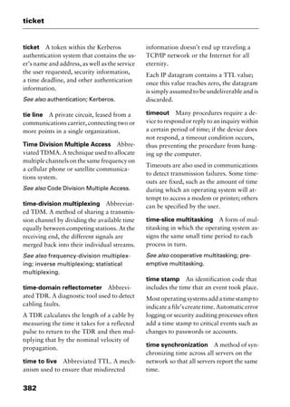 ticket
382
ticket A token within the Kerberos
authentication system that contains the us-
er’s name and address, as well as the service
the user requested, security information,
a time deadline, and other authentication
information.
See also authentication; Kerberos.
tie line A private circuit, leased from a
communications carrier, connecting two or
more points in a single organization.
Time Division Multiple Access Abbre-
viated TDMA. A technique used to allocate
multiple channels on the same frequency on
a cellular phone or satellite communica-
tions system.
See also Code Division Multiple Access.
time-division multiplexing Abbreviat-
ed TDM. A method of sharing a transmis-
sion channel by dividing the available time
equally between competing stations. At the
receiving end, the different signals are
merged back into their individual streams.
See also frequency-division multiplex-
ing; inverse multiplexing; statistical
multiplexing.
time-domain reflectometer Abbrevi-
ated TDR. A diagnostic tool used to detect
cabling faults.
A TDR calculates the length of a cable by
measuring the time it takes for a reflected
pulse to return to the TDR and then mul-
tiplying that by the nominal velocity of
propagation.
time to live Abbreviated TTL. A mech-
anism used to ensure that misdirected
information doesn’t end up traveling a
TCP/IP network or the Internet for all
eternity.
Each IP datagram contains a TTL value;
once this value reaches zero, the datagram
is simply assumed to be undeliverable and is
discarded.
timeout Many procedures require a de-
vice to respond or reply to an inquiry within
a certain period of time; if the device does
not respond, a timeout condition occurs,
thus preventing the procedure from hang-
ing up the computer.
Timeouts are also used in communications
to detect transmission failures. Some time-
outs are fixed, such as the amount of time
during which an operating system will at-
tempt to access a modem or printer; others
can be specified by the user.
time-slice multitasking A form of mul-
titasking in which the operating system as-
signs the same small time period to each
process in turn.
See also cooperative multitasking; pre-
emptive multitasking.
time stamp An identification code that
includes the time that an event took place.
Most operating systems add a time stamp to
indicateafile’screatetime.Automaticerror
logging or security auditing processes often
add a time stamp to critical events such as
changes to passwords or accounts.
time synchronization A method of syn-
chronizing time across all servers on the
network so that all servers report the same
time.
2461book Page 382 Thursday, May 4, 2000 11:59 AM
Copyright © 2000 SYBEX Inc., Alameda, CA. www.sybex.com
 