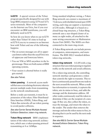 383
token-ring network
tn3270 A special version of the Telnet
program specifically designed for use with
large IBM computers using 3270 and 327x
series terminals. Most of the computers
on the Internet use Unix, but if you ever
encounter an IBM mainframe, you will
definitely need tn3270.
So how do you know when to use tn3270
rather than Telnet? It’s time to load up
tn3270 if you try to connect to an Internet
host with Telnet and one of the following
happens:
I
The on-screen messages are all in upper-
case letters rather than the usual Unix mix
of uppercase and lowercase letters.
I
You see VM or MVS anywhere in the lo-
gin message. These are both names of IBM
operating systems.
I
Your session is aborted before it really
gets started.
See also Telnet.
token passing A network access meth-
od that uses a circulating electronic token to
prevent multiple nodes from transmitting
on the network simultaneously.
Before a node can transmit, it must be in
possession of the token. Fiber Distributed
Data Interface (FDDI), Token Ring, and
Token Bus networks all use token passing
to avoid packet collisions.
See also Carrier Sense Multiple Access/
Collision Detection; token-ring network.
Token Ring network IBM’s implemen-
tation of the token-ring network architec-
ture, which uses a token-passing protocol
transmitting at 4 or 16Mbps.
Using standard telephone wiring, a Token
Ring network can connect a maximum of
72 devices; with shielded twisted-pair (STP)
wiring, each ring can support a maximum
of 256 nodes. Although it is based on a
closed-loop ring structure, a Token Ring
network uses a star-shaped cluster of as
many as eight nodes, all attached to the
same wiring concentrator or Multistation
Access Unit (MAU). The MAUs are then
connected to the main ring circuit.
A Token Ring network can include person-
al computers, minicomputers, and main-
frames. The IEEE 802.5 standard defines
token-ring networks.
token-ring network A LAN with a ring
structure that uses token passing to regulate
traffic on the network and avoid collisions.
On a token-ring network, the controlling
network interface card generates a token
that controls the right to transmit. This to-
ken is continuously passed from one node to
the next around the network. When a node
has information to transmit, it captures the
token, sets its status to busy, and adds the
message and the destination address. All
other nodes continuously read the token to
determine if they are the recipient of a mes-
sage. If they are, they collect the token, ex-
tract the message, and return the token to
the sender. The sender then removes the
message and sets the token status to free, in-
dicating that it can be used by the next node
in sequence.
See also 802.5; Carrier Sense Multiple
Access/Collision Detection; Token Ring
network.
2461book Page 383 Thursday, May 4, 2000 11:59 AM
Copyright © 2000 SYBEX Inc., Alameda, CA. www.sybex.com
 
