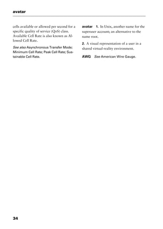 avatar
34
cells available or allowed per second for a
specific quality of service (QoS) class.
Available Cell Rate is also known as Al-
lowed Cell Rate.
See also Asynchronous Transfer Mode;
Minimum Cell Rate; Peak Cell Rate; Sus-
tainable Cell Rate.
avatar 1. In Unix, another name for the
superuser account; an alternative to the
name root.
2. A visual representation of a user in a
shared virtual-reality environment.
AWG See American Wire Gauge.
2461book Page 34 Thursday, May 4, 2000 11:59 AM
Copyright © 2000 SYBEX Inc., Alameda, CA. www.sybex.com
 