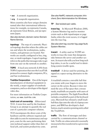 385
traffic
I
net A network organization.
I
org A nonprofit organization.
Most countries also have unique domains
named after their international abbrevia-
tions; for example, ca represents Canada,
uk represents Great Britain, and jp repre-
sents Japan.
See also domain; domain name: Domain
Name Service.
topology The map of a network. Physi-
cal topology describes where the cables are
run and where the workstations, nodes,
routers, and gateways are located. Net-
works are usually configured in bus, ring,
star, or mesh topologies. Logical topology
refers to the paths that messages take to get
from one user on the network to another.
TOPS A local-area network (LAN) from
TOPS Corporation that uses the LocalTalk
protocol to connect Apple computers, PCs,
and Sun workstations.
Toshiba Corporation One of the largest
manufacturers of electrical equipment in
the world, a major supplier of notebook
computers,andaco-developerofthedigital
video disc.
For more information on Toshiba Corpo-
ration, see www.toshiba.com.
total cost of ownership Abbreviated
TCO. A term first used by the Gardener
Group in an attempt to quantify the real
cost of a particular computer solution.
TCO encompasses the direct costs of the
hardware and the software required and
then adds in costs for maintenance and sup-
port, costs for the users performing their
own technical support rather than their of-
ficial job, and system productivity costs.
See also NetPC; network computer; thin
client; Zero Administration for Windows.
TP See twisted-pair cable.
trace log In Microsoft Windows 2000,
a System Monitor log used to monitor
events such as disk input/output or page
faults; when the event occurs, it is logged
into the trace log.
See also alert log; counter log; page fault;
System Monitor.
tracert A utility used on TCP/IP net-
works to trace the route that datagrams
take between the server and another sys-
tem. As tracert also tells you how long each
hop takes, it can be a useful tool in identi-
fying system trouble spots.
trackball A device used for pointing, de-
signed as a space-saving alternative to the
mouse.
A trackball contains a movable ball that
you rotate with your fingers to move the
cursor on the screen. Because it does not
need the area of flat space that a mouse
needs, trackballs are popular with users of
portable computers. The Apple PowerBook
includes a trackball as part of the keyboard
case, Microsoft has released a small track-
ball that clips onto the side of a laptop com-
puter, and IBM has developed a dual-
button,touch-sensitivepointingstickcalled
the TrackPoint.
traffic The flow of messages and data
carried by a communications channel or
link. Traffic on a data network is normally
measured in bits transferred in a given time
period.
2461book Page 385 Thursday, May 4, 2000 11:59 AM
Copyright © 2000 SYBEX Inc., Alameda, CA. www.sybex.com
 