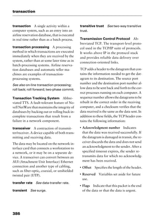 transaction
386
transaction A single activity within a
computer system, such as an entry into an
airline reservation database, that is executed
in real time rather than as a batch process.
transaction processing A processing
method in which transactions are executed
immediately when they are received by the
system, rather than at some later time as in
batch-processing systems. Airline reserva-
tion databases and automatic teller ma-
chines are examples of transaction-
processing systems.
See also on-line transaction processing;
roll back; roll forward; two-phase commit.
Transaction Tracking System Abbre-
viated TTS. A fault-tolerant feature of No-
vell NetWare that maintains the integrity of
databases by backing out or rolling back in-
complete transactions that result from a
failure in a network component.
transceiver A contraction of transmit-
ter/receiver. A device capable of both trans-
mitting and receiving data.
The data may be located on the network in-
terface card that connects a workstation to
a network, or it may be on a separate de-
vice. A transceiver can convert between an
AUI (Attachment Unit Interface) Ethernet
connection and another type of cabling,
such as fiber-optic, coaxial, or unshielded
twisted pair (UTP).
transfer rate See data-transfer rate.
transient See surge.
transitive trust See two-way transitive
trust.
Transmission Control Protocol Ab-
breviated TCP. The transport-level proto-
col used in the TCP/IP suite of protocols.
It works above IP in the protocol stack
and provides reliable data delivery over
connection-oriented links.
TCP adds a header to the datagram that con-
tains the information needed to get the dat-
agram to its destination. The source port
number and the destination port number al-
low data to be sent back and forth to the cor-
rect processes running on each computer. A
sequencenumberallowsthedatagramstobe
rebuilt in the correct order in the receiving
computer, and a checksum verifies that the
data received is the same as the data sent. In
addition to these fields, the TCP header con-
tains the following information:
I
Acknowledgment number Indicates
that the data was received successfully. If
the datagram is damaged in transit, the re-
ceiver discards the data and does not send
an acknowledgment to the sender. After a
specified timeout expires, the sender re-
transmits data for which no acknowledg-
ment has been received.
I
Offset Specifies the length of the header.
I
Reserved Variables set aside for future
use.
I
Flags Indicate that this packet is the end
of the data or that the data is urgent.
2461book Page 386 Thursday, May 4, 2000 11:59 AM
Copyright © 2000 SYBEX Inc., Alameda, CA. www.sybex.com
 