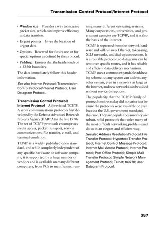 387
Transmission Control Protocol/Internet Protocol
I
Window size Provides a way to increase
packet size, which can improve efficiency
in data transfers.
I
Urgent pointer Gives the location of
urgent data.
I
Options Reserved for future use or for
special options as defined by the protocol.
I
Padding Ensuresthattheheaderendson
a 32-bit boundary.
The data immediately follow this header
information.
See also Internet Protocol; Transmission
Control Protocol/Internet Protocol; User
Datagram Protocol.
Transmission Control Protocol/
Internet Protocol Abbreviated TCP/IP.
A set of communications protocols first de-
veloped by the Defense Advanced Research
ProjectsAgency(DARPA)inthelate1970s.
The set of TCP/IP protocols encompasses
media access, packet transport, session
communications, file transfer, e-mail, and
terminal emulation.
TCP/IP is a widely published open stan-
dard, and while completely independent of
any specific hardware or software compa-
ny, it is supported by a huge number of
vendors and is available on many different
computers, from PCs to mainframes, run-
ning many different operating systems.
Many corporations, universities, and gov-
ernment agencies use TCP/IP, and it is also
the basis of the Internet.
TCP/IP is separated from the network hard-
ware and will run over Ethernet, token-ring,
X.25 networks, and dial-up connections. It
is a routable protocol, so datagrams can be
sent over specific routes, and it has reliable
and efficient data-delivery mechanisms.
TCP/IP uses a common expandable address-
ing scheme, so any system can address any
other system, even in a network as large as
theInternet,andnewnetworkscanbeadded
without service disruptions.
The popularity that the TCP/IP family of
protocols enjoys today did not arise just be-
cause the protocols were available or even
because the U.S. government mandated
their use. They are popular because they are
robust, solid protocols that solve many of
the most difficult networking problems and
do so in an elegant and efficient way.
See also Address Resolution Protocol; File
Transfer Protocol; Hypertext Transfer Pro-
tocol; Internet Control Message Protocol;
Internet Mail Access Protocol; Internet Pro-
tocol; Post Office Protocol; Simple Mail
Transfer Protocol; Simple Network Man-
agement Protocol; Telnet; tn3270; User
Datagram Protocol.
2461book Page 387 Thursday, May 4, 2000 11:59 AM
Copyright © 2000 SYBEX Inc., Alameda, CA. www.sybex.com
 