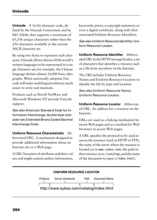 Unicode
394
Unicode A 16-bit character code, de-
fined by the Unicode Consortium and by
ISO 10646, that supports a maximum of
65,536 unique characters rather than the
256 characters available in the current
ASCII character set.
By using two bytes to represent each char-
acter, Unicode allows almost all the world’s
written languages to be represented in a sin-
gle character set; for example, the Chinese
language defines almost 10,000 basic ideo-
graphs. When universally adopted, Uni-
code will make multilingual software much
easier to write and maintain.
Products such as Novell NetWare and
Microsoft Windows NT provide Unicode
support.
See also American Standard Code for In-
formation Interchange; double-byte char-
acter set; Extended Binary Coded Decimal
Interchange Code.
Uniform Resource Characteristic Ab-
breviated URC. A mechanism designed to
provide additional information about an
Internet site or a Web page.
A URC lists pairs of attributes and their val-
ues and might contain author information,
keywords, prices, a copyright statement, or
even a digital certificate, along with their
associated Uniform Resource Identifiers.
See also Uniform Resource Identifier; Uni-
form Resource Locator.
Uniform Resource Identifier Abbrevi-
ated URI. In the HTTP message header, a set
of characters that identifies a resource such
as a file from anywhere on the Internet.
The URI includes Uniform Resource
Names and Uniform Resource Locators to
identify the file by type and location.
See also Uniform Resource Name;
Uniform Resource Locator.
Uniform Resource Locator Abbreviat-
ed URL. An address for a resource on the
Internet.
URLs are used as a linking mechanism be-
tween Web pages and as a method for Web
browsers to access Web pages.
A URL specifies the protocol to be used to
access the resource (such as HTTP or FTP),
the name of the server where the resource is
located (as in www.sybex.com), the path to
thatresource(asin /catalog),andthename
of the document to open (/index.html).
UNIFORM RESOURCE LOCATOR
2461book Page 394 Thursday, May 4, 2000 11:59 AM
Copyright © 2000 SYBEX Inc., Alameda, CA. www.sybex.com
 