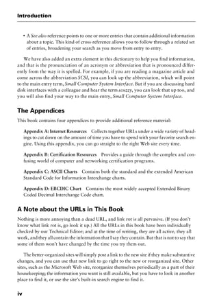 Introduction
iv
I
A See also reference points to one or more entries that contain additional information
about a topic. This kind of cross-reference allows you to follow through a related set
of entries, broadening your search as you move from entry to entry.
We have also added an extra element in this dictionary to help you find information,
and that is the pronunciation of an acronym or abbreviation that is pronounced differ-
ently from the way it is spelled. For example, if you are reading a magazine article and
come across the abbreviation SCSI, you can look up the abbreviation, which will point
to the main entry term, Small Computer System Interface. But if you are discussing hard
disk interfaces with a colleague and hear the term scuzzy, you can look that up too, and
you will also find your way to the main entry, Small Computer System Interface.
The Appendices
This book contains four appendices to provide additional reference material:
Appendix A: Internet Resources Collects together URLs under a wide variety of head-
ings to cut down on the amount of time you have to spend with your favorite search en-
gine. Using this appendix, you can go straight to the right Web site every time.
Appendix B: Certification Resources Provides a guide through the complex and con-
fusing world of computer and networking certification programs.
Appendix C: ASCII Charts Contains both the standard and the extended American
Standard Code for Information Interchange charts.
Appendix D: EBCDIC Chart Contains the most widely accepted Extended Binary
Coded Decimal Interchange Code chart.
A Note about the URLs in This Book
Nothing is more annoying than a dead URL, and link rot is all pervasive. (If you don’t
know what link rot is, go look it up.) All the URLs in this book have been individually
checked by our Technical Editor; and at the time of writing, they are all active, they all
work, and they all contain the information that I say they contain. But that is not to say that
some of them won’t have changed by the time you try them out.
The better-organized sites will simply post a link to the new site if they make substantive
changes, and you can use that new link to go right to the new or reorganized site. Other
sites, such as the Microsoft Web site, reorganize themselves periodically as a part of their
housekeeping; the information you want is still available, but you have to look in another
place to find it, or use the site’s built-in search engine to find it.
2461book Page iv Thursday, May 4, 2000 11:59 AM
Copyright © 2000 SYBEX Inc., Alameda, CA. www.sybex.com
 