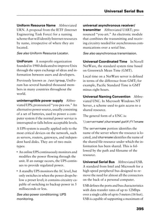 395
Universal Serial Bus
Uniform Resource Name Abbreviated
URN. A proposal from the IETF (Internet
Engineering Task Force) for a naming
scheme that will identify Internet resources
by name, irrespective of where they are
located.
See also Uniform Resource Locator.
UniForum A nonprofit organization
founded in 1980 dedicated to improve Unix
through the open exchange of ideas and in-
formation between users and developers.
Previously known as /usr/group, UniFo-
rum has several hundred thousand mem-
bers in many countries throughout the
world.
uninterruptible power supply Abbre-
viated UPS; pronounced “you-pea-ess.” An
alternativepowersource,usuallyconsisting
of a set of batteries, used to power a com-
puter system if the normal power service is
interrupted or falls below acceptable levels.
A UPS system is usually applied only to the
most critical devices on the network, such
as servers, routers, gateways, and indepen-
dent hard disks. They are of two main
types:
I
An online UPS continuously monitors and
modifies the power flowing through the
unit. If an outage occurs, the UPS contin-
ues to provide regulated power.
I
A standby UPS monitors the AC level, but
only switches in when the power drops be-
low a preset level; it contains circuitry ca-
pable of switching to backup power in 5
milliseconds or less.
See also power conditioning; UPS
monitoring.
universal asynchronous receiver/
transmitter Abbreviated UART; pro-
nounced “you-art.” An electronic module
that combines the transmitting and receiv-
ing circuitry needed for asynchronous com-
munications over a serial line.
See also asynchronous transmission.
Universal Coordinated Time InNovell
NetWare, the standard system time based
on Greenwich Mean Time (GMT).
Local time on a NetWare server is defined
in terms of the difference from GMT; for
example, Pacific Standard Time is GMT
minus eight hours.
Universal Naming Convention Abbre-
viated UNC. In Microsoft Windows NT
Server, a scheme used to gain access to a
shared resource.
The general form of a UNC is:
servernamesharenamepathfilename
The servername portion identifies the
name of the server where the resource is lo-
cated, and sharename identifies the name of
the shared file resource under which the in-
formation has been shared. This is fol-
lowed by the path and filename of the
resource.
Universal Serial Bus Abbreviated USB.
A standard from Intel and Microsoft for a
high-speed peripheral bus designed to re-
move the need for almost all the connectors
on the back of a personal computer.
USB defines the ports and bus characteristics
with data transfer rates of up to 12Mbps
over a single cable of up to 5 meters (16 feet).
USB is capable of supporting a maximum of
2461book Page 395 Thursday, May 4, 2000 11:59 AM
Copyright © 2000 SYBEX Inc., Alameda, CA. www.sybex.com
 