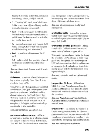 397
unsubscribe
Bourne shell with a history file, command-
line editing, aliases, and job control.
I
C The first BSD shell, the C shell uses
C-like syntax and offers a history mecha-
nism, aliasing, and job control.
I
Bash The Bourne-again shell from the
Free Software Foundation extends the ca-
pabilities of the Bourne shell in a similar
way to the Korn shell.
I
Rc A small, compact, and elegant shell
with a strong C flavor but without com-
mand-line editing and job control.
I
Tcsh An enhanced version of the C
shell.
I
Zsh A large shell that seems to offer all
the features available in all the other
shells.
See also Bash shell; Bourne shell; C shell;
Korn shell.
UnixWare A release of the Unix operat-
ing system, originally from Novell, now
available from SCO.
UnixWare is a 64-bit operating system that
combines SCO’s OpenServer system with
previous versions of UnixWare and in-
cludes Netscape’s FastTrack Server for
Web site creation. A separate software de-
velopment kit, which includes a C/C++
compiler, a debugger, and other develop-
ment tools, is also available.
See also Santa Cruz Operation, Inc.
unmoderated newsgroup A Usenet
newsgroup or mailing list in which posts are
not subject to review before distribution.
You will find the discussions in unmoder-
ated newsgroups to be wildly spontaneous,
but they may also contain more than their
share of flames and flame wars.
See also alt newsgroups; moderated
newsgroup.
unshielded cable Any cable not pro-
tected from electromagnetic interference
or radio frequency interference (RFI) by an
outer foil shield.
unshielded twisted-pair cable Abbre-
viated UTP. Cable that contains two or
more pairs of twisted copper wires.
The greater the number of twists, the lower
the crosstalk. UTP is offered in both voice
grade and data grade. The advantages of
UTPincludeeaseofinstallationandlowcost
of materials. Its drawbacks are limited sig-
naling speeds and shorter maximum cable-
segment lengths.
See also crosstalk; shielded twisted-pair
cable.
Unspecified Bit Rate Abbreviated
UBR. A type of Asynchronous Transfer
Mode (ATM) service that provides spare
bandwidth to noncritical services such as
file transfers.
See also Asynchronous Transfer Mode;
Available Bit Rate; Constant Bit Rate; Vari-
able Bit Rate.
unsubscribe To remove the name of a
Usenet newsgroup from the list of news-
groups maintained by your newsreader. If
you change your mind, you can always sub-
scribe to the newsgroup again in the future.
See also newsgroup; subscribe.
2461book Page 397 Thursday, May 4, 2000 11:59 AM
Copyright © 2000 SYBEX Inc., Alameda, CA. www.sybex.com
 