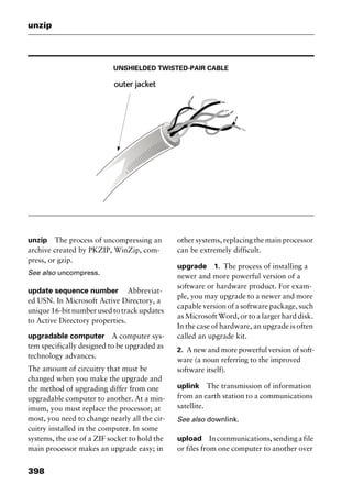 unzip
398
UNSHIELDED TWISTED-PAIR CABLE
unzip The process of uncompressing an
archive created by PKZIP, WinZip, com-
press, or gzip.
See also uncompress.
update sequence number Abbreviat-
ed USN. In Microsoft Active Directory, a
unique 16-bit number used to track updates
to Active Directory properties.
upgradable computer A computer sys-
tem specifically designed to be upgraded as
technology advances.
The amount of circuitry that must be
changed when you make the upgrade and
the method of upgrading differ from one
upgradable computer to another. At a min-
imum, you must replace the processor; at
most, you need to change nearly all the cir-
cuitry installed in the computer. In some
systems, the use of a ZIF socket to hold the
main processor makes an upgrade easy; in
other systems, replacing the main processor
can be extremely difficult.
upgrade 1. The process of installing a
newer and more powerful version of a
software or hardware product. For exam-
ple, you may upgrade to a newer and more
capable version of a software package, such
as Microsoft Word, or to a larger hard disk.
In the case of hardware, an upgrade is often
called an upgrade kit.
2. A new and more powerful version of soft-
ware (a noun referring to the improved
software itself).
uplink The transmission of information
from an earth station to a communications
satellite.
See also downlink.
upload Incommunications,sendingafile
or files from one computer to another over
2461book Page 398 Thursday, May 4, 2000 11:59 AM
Copyright © 2000 SYBEX Inc., Alameda, CA. www.sybex.com
 