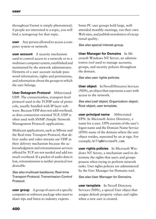 user
400
throughout Usenet is simply phenomenal;
if people are interested in a topic, you will
find a newsgroup for that topic.
user Any person allowed to access a com-
puter system or network.
user account A security mechanism
used to control access to a network or to a
multiusercomputersystem,establishedand
maintained by the network administrator.
Elements of a user account include pass-
word information, rights and permissions,
and information about the groups to which
the user belongs.
User Datagram Protocol Abbreviated
UDP. The connectionless, transport-level
protocol used in the TCP/IP suite of proto-
cols, usually bundled with IP-layer soft-
ware. Because UDP does not add overhead,
as does connection-oriented TCP, UDP is
often used with SNMP (Simple Network
Management Protocol) applications.
Multicast applications, such as Mbone and
the Real-time Transport Protocol, that de-
liver audio and video streams use UDP as
their delivery mechanism because the ac-
knowledgment and retransmission services
offered by TCP are not needed and add too
much overhead. If a packet of audio data is
lost, retransmission is neither practical nor
desirable.
See also multicast backbone; Real-time
Transport Protocol; Transmission Control
Protocol.
user group A group of users of a specific
computer or software package who meet to
share tips and listen to industry experts.
Some PC user groups hold large, well-
attended monthly meetings, run their own
Web sites, and publish newsletters of excep-
tional quality.
See also special interest group.
User Manager for Domains In Mi-
crosoft Windows NT Server, an adminis-
trative tool used to manage accounts,
groups, and security policies throughout
the domain.
See also user rights policies.
User object In Novell Directory Services
(NDS), an object that represents a user with
access to the network.
See also Leaf object; Organization object;
Root object; user template.
user principal name Abbreviated
UPN. In Microsoft Active Directory, a
name for a user. UPN consists of the user’s
logon name and the Domain Name Service
(DNS) name of the domain where the user
object resides, separated by an at sign. For
example, billg@microsoft.com.
user rights policies In Microsoft Win-
dows NT Server, a mechanism used to de-
termine the rights that users and groups
possess when trying to perform network
tasks. User rights policies are administered
by the User Manager for Domains tool.
See also User Manager for Domains.
user template In Novell Directory
Services (NDS), a special User object that
assigns default property values and rights
when a new user is created.
2461book Page 400 Thursday, May 4, 2000 11:59 AM
Copyright © 2000 SYBEX Inc., Alameda, CA. www.sybex.com
 