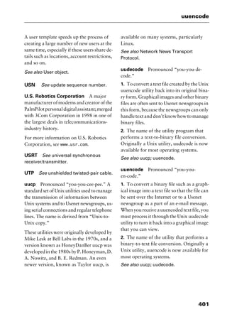 401
uuencode
A user template speeds up the process of
creating a large number of new users at the
same time, especially if these users share de-
tails such as locations, account restrictions,
and so on.
See also User object.
USN See update sequence number.
U.S. Robotics Corporation A major
manufacturer of modems and creator of the
PalmPilotpersonaldigitalassistant;merged
with 3Com Corporation in 1998 in one of
the largest deals in telecommunications-
industry history.
For more information on U.S. Robotics
Corporation, see www.usr.com.
USRT See universal synchronous
receiver/transmitter.
UTP See unshielded twisted-pair cable.
uucp Pronounced “you-you-cee-pee.” A
standard set of Unix utilities used to manage
the transmission of information between
Unix systems and to Usenet newsgroups, us-
ing serial connections and regular telephone
lines. The name is derived from “Unix-to-
Unix copy.”
These utilities were originally developed by
Mike Lesk at Bell Labs in the 1970s, and a
version known as HoneyDanBer uucp was
developed in the 1980s by P. Honeyman, D.
A. Nowitz, and B. E. Redman. An even
newer version, known as Taylor uucp, is
available on many systems, particularly
Linux.
See also Network News Transport
Protocol.
uudecode Pronounced “you-you-de-
code.”
1. To convert a text file created by the Unix
uuencode utility back into its original bina-
ry form. Graphical images and other binary
files are often sent to Usenet newsgroups in
this form, because the newsgroups can only
handle text and don’t know how to manage
binary files.
2. The name of the utility program that
performs a text-to-binary file conversion.
Originally a Unix utility, uudecode is now
available for most operating systems.
See also uucp; uuencode.
uuencode Pronounced “you-you-
en-code.”
1. To convert a binary file such as a graph-
ical image into a text file so that the file can
be sent over the Internet or to a Usenet
newsgroup as a part of an e-mail message.
When you receive a uuencoded text file, you
must process it through the Unix uudecode
utility to turn it back into a graphical image
that you can view.
2. The name of the utility that performs a
binary-to-text file conversion. Originally a
Unix utility, uuencode is now available for
most operating systems.
See also uucp; uudecode.
2461book Page 401 Thursday, May 4, 2000 11:59 AM
Copyright © 2000 SYBEX Inc., Alameda, CA. www.sybex.com
 