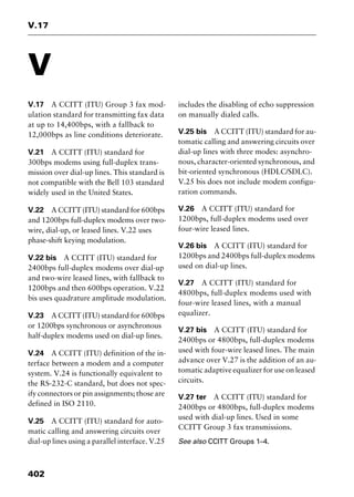 V.17
402
V
V.17 A CCITT (ITU) Group 3 fax mod-
ulation standard for transmitting fax data
at up to 14,400bps, with a fallback to
12,000bps as line conditions deteriorate.
V.21 A CCITT (ITU) standard for
300bps modems using full-duplex trans-
mission over dial-up lines. This standard is
not compatible with the Bell 103 standard
widely used in the United States.
V.22 A CCITT (ITU) standard for 600bps
and 1200bps full-duplex modems over two-
wire, dial-up, or leased lines. V.22 uses
phase-shift keying modulation.
V.22 bis A CCITT (ITU) standard for
2400bps full-duplex modems over dial-up
and two-wire leased lines, with fallback to
1200bps and then 600bps operation. V.22
bis uses quadrature amplitude modulation.
V.23 A CCITT (ITU) standard for 600bps
or 1200bps synchronous or asynchronous
half-duplex modems used on dial-up lines.
V.24 A CCITT (ITU) definition of the in-
terface between a modem and a computer
system. V.24 is functionally equivalent to
the RS-232-C standard, but does not spec-
ify connectors or pin assignments; those are
defined in ISO 2110.
V.25 A CCITT (ITU) standard for auto-
matic calling and answering circuits over
dial-up lines using a parallel interface. V.25
includes the disabling of echo suppression
on manually dialed calls.
V.25 bis A CCITT (ITU) standard for au-
tomatic calling and answering circuits over
dial-up lines with three modes: asynchro-
nous, character-oriented synchronous, and
bit-oriented synchronous (HDLC/SDLC).
V.25 bis does not include modem configu-
ration commands.
V.26 A CCITT (ITU) standard for
1200bps, full-duplex modems used over
four-wire leased lines.
V.26 bis A CCITT (ITU) standard for
1200bps and 2400bps full-duplex modems
used on dial-up lines.
V.27 A CCITT (ITU) standard for
4800bps, full-duplex modems used with
four-wire leased lines, with a manual
equalizer.
V.27 bis A CCITT (ITU) standard for
2400bps or 4800bps, full-duplex modems
used with four-wire leased lines. The main
advance over V.27 is the addition of an au-
tomatic adaptive equalizer for use on leased
circuits.
V.27 ter A CCITT (ITU) standard for
2400bps or 4800bps, full-duplex modems
used with dial-up lines. Used in some
CCITT Group 3 fax transmissions.
See also CCITT Groups 1–4.
2461book Page 402 Thursday, May 4, 2000 11:59 AM
Copyright © 2000 SYBEX Inc., Alameda, CA. www.sybex.com
 