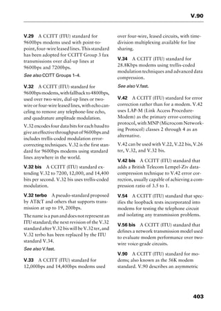 403
V.90
V.29 A CCITT (ITU) standard for
9600bps modems used with point-to-
point, four-wire leased lines. This standard
has been adopted for CCITT Group 3 fax
transmissions over dial-up lines at
9600bps and 7200bps.
See also CCITT Groups 1–4.
V.32 A CCITT (ITU) standard for
9600bpsmodems,withfallbackto4800bps,
used over two-wire, dial-up lines or two-
wire or four-wire leased lines, with echo can-
celing to remove any telephone-line echo,
and quadrature amplitude modulation.
V.32 encodes four data bits for each baud to
giveaneffectivethroughputof9600bpsand
includes trellis-coded modulation error-
correcting techniques. V.32 is the first stan-
dard for 9600bps modems using standard
lines anywhere in the world.
V.32 bis A CCITT (ITU) standard ex-
tending V.32 to 7200, 12,000, and 14,400
bits per second. V.32 bis uses trellis-coded
modulation.
V.32 terbo A pseudo-standard proposed
by AT&T and others that supports trans-
mission at up to 19, 200bps.
The name is a pun and does not represent an
ITU standard; the next revision of the V.32
standard after V.32 bis will be V.32 ter, and
V.32 terbo has been replaced by the ITU
standard V.34.
See also V.fast.
V.33 A CCITT (ITU) standard for
12,000bps and 14,400bps modems used
over four-wire, leased circuits, with time-
division multiplexing available for line
sharing.
V.34 A CCITT (ITU) standard for
28.8Kbps modems using trellis-coded
modulation techniques and advanced data
compression.
See also V.fast.
V.42 A CCITT (ITU) standard for error
correction rather than for a modem. V.42
uses LAP-M (Link Access Procedure-
Modem) as the primary error-correcting
protocol, with MNP (Microcom Network-
ing Protocol) classes 2 through 4 as an
alternative.
V.42 can be used with V.22, V.22 bis, V.26
ter, V.32, and V.32 bis.
V.42 bis A CCITT (ITU) standard that
adds a British Telecom Lempel-Ziv data-
compression technique to V.42 error cor-
rection, usually capable of achieving a com-
pression ratio of 3.5 to 1.
V.54 A CCITT (ITU) standard that spec-
ifies the loopback tests incorporated into
modems for testing the telephone circuit
and isolating any transmission problems.
V.56 bis A CCITT (ITU) standard that
defines a network transmission model used
to evaluate modem performance over two-
wire voice-grade circuits.
V.90 A CCITT (ITU) standard for mo-
dems; also known as the 56K modem
standard. V.90 describes an asymmetric
2461book Page 403 Thursday, May 4, 2000 11:59 AM
Copyright © 2000 SYBEX Inc., Alameda, CA. www.sybex.com
 