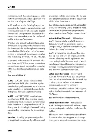 V.110
404
connection, with theoretical speeds of up to
56Kbps downstream and an upstream con-
nection rate of up to 33.6Kbps.
V.90 modems attain their high speed by
assuming the circuit is a digital circuit and
reducing the number of analog-to-digital
conversions they perform, except for the
conversion that takes place for outbound
traffic at the user’s modem.
Whether you actually achieve these rates
depends on the quality of the phone line and
the distance to the local telephone company
central office. If the other end of the con-
nection is not digital, the modem switches
into full analog mode at 28.8 or 33.6Kbps.
In order to reduce crosstalk between adja-
cent lines, the FCC has placed restrictions
on maximum signal strength levels, and so
54Kbps is the theoretical maximum data
rate.
See also K56Flex; X2.
V.110 A CCITT (ITU) standard that
specifies how DTE (data terminal equip-
ment) using synchronous or asynchronous
serial interfaces is supported on an ISDN
(Integrated Services Digital Network).
V.120 A CCITT (ITU) standard that
specifies how DTE (data terminal equip-
ment) using synchronous or asynchronous
serial interfaces is supported on an ISDN
(Integrated Services Digital Network) using
a protocol to encapsulate the transmitted
data.
vaccine A utility program designed to
protect files from viruses. By adding a small
amount of code to an existing file, the vac-
cine program causes an alert to be generat-
ed if a virus does attack.
See also antivirus program; boot sector
virus; file-infecting virus; infection; mac-
ro virus; multipart virus; polymorphic
virus; stealth virus; Trojan Horse; virus.
Value Added Network Abbreviated
VAN. Commercially available turn-key
data networks from companies such as
CompuServe,GEInformationServices,and
Infonet Services Corporation.
VANs are available on a leased-line or a
dial-up rate and save an organization the
trouble of setting up the equipment and
contracting for the lines and service. VANs
can also provide additional services such as
message routing, resource management,
and protocol-conversion services.
value-added process Abbreviated
VAP. In Novell NetWare 2.x, an applica-
tion that adds functions to the network op-
erating system, such as print server or
communications server software.
NetWare Loadable Modules (NLMs) pro-
vide a similar function in later versions of
NetWare.
See also Virtual Loadable Module.
value-added reseller Abbreviated
VAR. A company that adds value to a sys-
tem, repackages it, and then resells it to the
public.
This added value can take the form of better
documentation, user support, service sup-
port, system integration, or sometimes just a
2461book Page 404 Thursday, May 4, 2000 11:59 AM
Copyright © 2000 SYBEX Inc., Alameda, CA. www.sybex.com
 