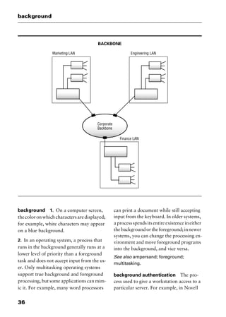 background
36
BACKBONE
background 1. On a computer screen,
thecoloronwhichcharactersaredisplayed;
for example, white characters may appear
on a blue background.
2. In an operating system, a process that
runs in the background generally runs at a
lower level of priority than a foreground
task and does not accept input from the us-
er. Only multitasking operating systems
support true background and foreground
processing, but some applications can mim-
ic it. For example, many word processors
can print a document while still accepting
input from the keyboard. In older systems,
a process spends its entire existence in either
thebackgroundortheforeground;innewer
systems, you can change the processing en-
vironment and move foreground programs
into the background, and vice versa.
See also ampersand; foreground;
multitasking.
background authentication The pro-
cess used to give a workstation access to a
particular server. For example, in Novell
2461book Page 36 Thursday, May 4, 2000 11:59 AM
Copyright © 2000 SYBEX Inc., Alameda, CA. www.sybex.com
 
