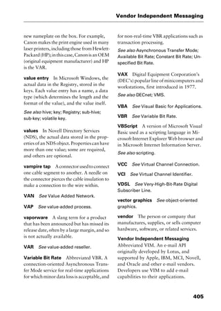 405
Vendor Independent Messaging
new nameplate on the box. For example,
Canon makes the print engine used in many
laser printers, including those from Hewlett-
Packard(HP);inthiscase,CanonisanOEM
(original equipment manufacturer) and HP
is the VAR.
value entry In Microsoft Windows, the
actual data in the Registry, stored in the
keys. Each value entry has a name, a data
type (which determines the length and the
format of the value), and the value itself.
See also hive; key; Registry; sub-hive;
sub-key; volatile key.
values In Novell Directory Services
(NDS), the actual data stored in the prop-
erties of an NDS object. Properties can have
more than one value; some are required,
and others are optional.
vampire tap Aconnectorusedtoconnect
one cable segment to another. A needle on
the connector pierces the cable insulation to
make a connection to the wire within.
VAN See Value Added Network.
VAP See value-added process.
vaporware A slang term for a product
that has been announced but has missed its
release date, often by a large margin, and so
is not actually available.
VAR See value-added reseller.
Variable Bit Rate Abbreviated VBR. A
connection-oriented Asynchronous Trans-
fer Mode service for real-time applications
for which minor data loss is acceptable, and
for non-real-time VBR applications such as
transaction processing.
See also Asynchronous Transfer Mode;
Available Bit Rate; Constant Bit Rate; Un-
specified Bit Rate.
VAX Digital Equipment Corporation’s
(DEC’s) popular line of minicomputers and
workstations, first introduced in 1977.
See also DECnet; VMS.
VBA See Visual Basic for Applications.
VBR See Variable Bit Rate.
VBScript A version of Microsoft Visual
Basic used as a scripting language in Mi-
crosoft Internet Explorer Web browser and
in Microsoft Internet Information Server.
See also scripting.
VCC See Virtual Channel Connection.
VCI See Virtual Channel Identifier.
VDSL See Very-High-Bit-Rate Digital
Subscriber Line.
vector graphics See object-oriented
graphics.
vendor The person or company that
manufactures, supplies, or sells computer
hardware, software, or related services.
Vendor Independent Messaging
Abbreviated VIM. An e-mail API
originally developed by Lotus, and
supported by Apple, IBM, MCI, Novell,
and Oracle and other e-mail vendors.
Developers use VIM to add e-mail
capabilities to their applications.
2461book Page 405 Thursday, May 4, 2000 11:59 AM
Copyright © 2000 SYBEX Inc., Alameda, CA. www.sybex.com
 