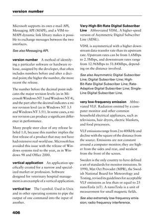 version number
406
Microsoft supports its own e-mail API,
Messaging API (MAPI), and a VIM-to-
MAPI dynamic link library makes it possi-
ble to exchange messages between the two
interfaces.
See also Messaging API.
version number A method of identify-
ing a particular software or hardware re-
lease, assigned by the developer, that often
includes numbers before and after a deci-
mal point; the higher the number, the more
recent the release.
The number before the decimal point indi-
cates the major revision levels (as in Mi-
crosoftWindowsNT3andWindowsNT4),
and the part after the decimal indicates a mi-
nor revision level (as in Windows NT 3.5
and Windows NT 3.51). In some cases, a mi-
nor revision can produce a significant differ-
ence in performance.
Many people steer clear of any release la-
beled 1.0, because this number implies the
first release of a product that may not have
had extensive real-world use. Microsoft has
avoided this issue with the release of Win-
dows systems tied to the year, as in Win-
dows 98 and Office 2000.
vertical application An application spe-
cifically created for a narrow and special-
ized market or profession. Software
designed for veterinary hospital manage-
ment is an example of a vertical application.
vertical bar The | symbol. Used in Unix
and in other operating systems to pipe the
output of one command into the input of
another.
Very-High-Bit-Rate Digital Subscriber
Line Abbreviated VDSL. A higher-speed
version of Asymmetric Digital Subscriber
Line (ADSL).
VDSL is asymmetrical with a higher down-
stream data-transfer rate than its upstream
rate. Upstream rates can be from 1.6Mbps
to 2.3Mbps, and downstream rates range
from 12.96Mbps to 51.84Mbps, depend-
ing on the distance involved.
See also Asymmetric Digital Subscriber
Line; Digital Subscriber Line; High-
Bit-Rate Digital Subscriber Line; Rate-
Adaptive Digital Subscriber Line; Single-
Line Digital Subscriber Line.
very low-frequency emission Abbre-
viated VLF. Radiation emitted by a com-
puter monitor and other common
household electrical appliances, such as
televisions, hair dryers, electric blankets,
and food processors.
VLF emissions range from 2 to 400kHz and
decline with the square of the distance from
the source. Emissions are not constant
around a computer monitor; they are high-
er from the sides and rear, and weakest
from the front of the screen.
Sweden is the only country to have defined
a set of standards for monitor emissions. In
1990, Mat Oct Provadet (MPR), the Swed-
ish National Board for Meteorology and
Testing,reviseditsguidelinesforacceptable
VLF emissions as less than or equal to 25
nanoTesla (nT). A nanoTesla is a unit of
measurement for small magnetic fields.
See also extremely low-frequency emis-
sion; radio frequency interference.
2461book Page 406 Thursday, May 4, 2000 11:59 AM
Copyright © 2000 SYBEX Inc., Alameda, CA. www.sybex.com
 