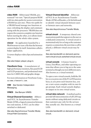video RAM
408
video RAM Abbreviated VRAM, pro-
nounced “vee-ram.” Special-purpose RAM
with two data paths for access (convention-
al RAM has just one). These two paths let
a VRAM board manage two functions at
once: refreshing the display and communi-
cating with the processor. VRAM does not
require the system to complete one function
before starting the other, so it allows faster
operation for the whole video system.
viewer An application launched by a
Web browser to view a file that the browser
cannot display by itself. Sometimes called a
helper application.
A viewer displays video clips and animation
files.
See also helper; player; plug-in.
ViewSonic Corp. A manufacturer of
high-performance monitors, flat-panel LCD
and LCD projectors, and professional mon-
itors for CAD/CAM and graphic design.
For more information on ViewSonic Corp.,
see www.viewsonic.com.
VIM See Vendor Independent
Messaging.
VINES See Banyan VINES.
Virtual Channel Connection Abbrevi-
ated VCC. In Asynchronous Transfer
Mode(ATM),alogicalconnectionbetween
two end stations. A VCC can be either
switched or dedicated.
See also Asynchronous Transfer Mode;
Virtual Path Connection.
Virtual Channel Identifier Abbreviat-
ed VCI. In an Asynchronous Transfer
Mode (ATM) cell header, a 16-bit field used
to identify virtual channels between users
or between users and networks.
See also Asynchronous Transfer Mode.
virtual circuit A temporary shared com-
munications path that appears to the user as
a dedicated connection. A virtual circuit is
maintained only for as long as the customer
requires a connection; the next time a call is
placed, a different virtual circuit may be
used.
See also bandwidth on demand; perma-
nent virtual circuit; switched virtual circuit.
virtual console A feature found in
Linux, UnixWare, and other operating sys-
tems that allows you to log on to the same
terminalasthoughyouweredifferentusers.
Also known as a virtual terminal.
To open a new virtual console, hold the Alt
key as you press one of the F1 to F8 function
keys; as you press each function key, you
see a new screen complete with its own lo-
gin prompt. Each virtual console displays
its output on its own virtual screen.
virtual data network A method used to
provide full interconnection of all LAN seg-
ments without using dedicated circuits so
that customers pay only for the services
they actually use. Also known as a virtual
LAN.
See also bandwidth on demand; virtual
circuit.
2461book Page 408 Thursday, May 4, 2000 11:59 AM
Copyright © 2000 SYBEX Inc., Alameda, CA. www.sybex.com
 