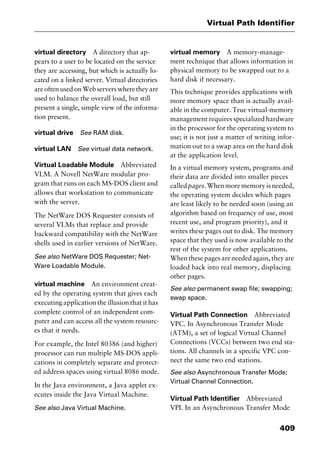 409
Virtual Path Identifier
virtual directory A directory that ap-
pears to a user to be located on the service
they are accessing, but which is actually lo-
cated on a linked server. Virtual directories
areoftenusedonWebserverswheretheyare
used to balance the overall load, but still
present a single, simple view of the informa-
tion present.
virtual drive See RAM disk.
virtual LAN See virtual data network.
Virtual Loadable Module Abbreviated
VLM. A Novell NetWare modular pro-
gram that runs on each MS-DOS client and
allows that workstation to communicate
with the server.
The NetWare DOS Requester consists of
several VLMs that replace and provide
backward compatibility with the NetWare
shells used in earlier versions of NetWare.
See also NetWare DOS Requester; Net-
Ware Loadable Module.
virtual machine An environment creat-
ed by the operating system that gives each
executing application the illusion that it has
complete control of an independent com-
puter and can access all the system resourc-
es that it needs.
For example, the Intel 80386 (and higher)
processor can run multiple MS-DOS appli-
cations in completely separate and protect-
ed address spaces using virtual 8086 mode.
In the Java environment, a Java applet ex-
ecutes inside the Java Virtual Machine.
See also Java Virtual Machine.
virtual memory A memory-manage-
ment technique that allows information in
physical memory to be swapped out to a
hard disk if necessary.
This technique provides applications with
more memory space than is actually avail-
able in the computer. True virtual-memory
management requires specialized hardware
in the processor for the operating system to
use; it is not just a matter of writing infor-
mation out to a swap area on the hard disk
at the application level.
In a virtual memory system, programs and
their data are divided into smaller pieces
calledpages.Whenmorememoryisneeded,
the operating system decides which pages
are least likely to be needed soon (using an
algorithm based on frequency of use, most
recent use, and program priority), and it
writes these pages out to disk. The memory
space that they used is now available to the
rest of the system for other applications.
When these pages are needed again, they are
loaded back into real memory, displacing
other pages.
See also permanent swap file; swapping;
swap space.
Virtual Path Connection Abbreviated
VPC. In Asynchronous Transfer Mode
(ATM), a set of logical Virtual Channel
Connections (VCCs) between two end sta-
tions. All channels in a specific VPC con-
nect the same two end stations.
See also Asynchronous Transfer Mode;
Virtual Channel Connection.
Virtual Path Identifier Abbreviated
VPI. In an Asynchronous Transfer Mode
2461book Page 409 Thursday, May 4, 2000 11:59 AM
Copyright © 2000 SYBEX Inc., Alameda, CA. www.sybex.com
 
