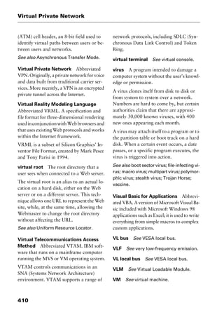 Virtual Private Network
410
(ATM) cell header, an 8-bit field used to
identify virtual paths between users or be-
tween users and networks.
See also Asynchronous Transfer Mode.
Virtual Private Network Abbreviated
VPN.Originally,aprivatenetworkforvoice
and data built from traditional carrier ser-
vices. More recently, a VPN is an encrypted
private tunnel across the Internet.
Virtual Reality Modeling Language
Abbreviated VRML. A specification and
file format for three-dimensional rendering
usedinconjunctionwithWebbrowsersand
that uses existing Web protocols and works
within the Internet framework.
VRML is a subset of Silicon Graphics’ In-
ventor File Format, created by Mark Pesce
and Tony Parisi in 1994.
virtual root The root directory that a
user sees when connected to a Web server.
The virtual root is an alias to an actual lo-
cation on a hard disk, either on the Web
server or on a different server. This tech-
nique allows one URL to represent the Web
site, while, at the same time, allowing the
Webmaster to change the root directory
without affecting the URL.
See also Uniform Resource Locator.
Virtual Telecommunications Access
Method Abbreviated VTAM. IBM soft-
ware that runs on a mainframe computer
running the MVS or VM operating system.
VTAM controls communications in an
SNA (Systems Network Architecture)
environment. VTAM supports a range of
network protocols, including SDLC (Syn-
chronous Data Link Control) and Token
Ring.
virtual terminal See virtual console.
virus A program intended to damage a
computer system without the user’s knowl-
edge or permission.
A virus clones itself from disk to disk or
from system to system over a network.
Numbers are hard to come by, but certain
authorities claim that there are approxi-
mately 30,000 known viruses, with 400
new ones appearing each month.
A virus may attach itself to a program or to
the partition table or boot track on a hard
disk. When a certain event occurs, a date
passes, or a specific program executes, the
virus is triggered into action.
See also boot sector virus; file-infecting vi-
rus; macro virus; multipart virus; polymor-
phic virus; stealth virus; Trojan Horse;
vaccine.
Visual Basic for Applications Abbrevi-
ated VBA. A version of Microsoft Visual Ba-
sic included with Microsoft Windows 98
applications such as Excel; it is used to write
everything from simple macros to complex
custom applications.
VL bus See VESA local bus.
VLF See very low-frequency emission.
VL local bus See VESA local bus.
VLM See Virtual Loadable Module.
VM See virtual machine.
2461book Page 410 Thursday, May 4, 2000 11:59 AM
Copyright © 2000 SYBEX Inc., Alameda, CA. www.sybex.com
 