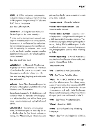 411
VSAT
VMS A 32-bit, multiuser, multitasking,
virtual memory operating system from Dig-
ital Equipment Corporation (DEC) for the
VAX line of computers.
See also DECnet; VAX.
voice mail A computerized store-and-
forward system for voice messages.
A voice-mail system uses prerecorded mes-
sagestoroutethecallertothecorrectperson,
department, or mailbox and then digitizes
the incoming messages and stores them on
disk for review by the recipient. Users can of-
ten forward voice-mail messages to another
department or person after attaching their
own comments.
See also electronic mail.
volatile key In Microsoft Windows, a
Registry key whose contents are construct-
ed at the time the system boots, rather than
being permanently stored in a hive file.
See also hive; key; Registry; sub-hive; sub-
key; value entry.
volume In the Novell networking world,
a volume is the highest level of the file server
directory and file structure.
Large hard disks can be divided into several
volumes when the network operating sys-
tem is first installed, and with volume span-
ning, volumes can include multiple physical
drives.
volume label In many operating sys-
tems, the name assigned to a disk by the us-
er, displayed on the first line of a directory
listing. The Macintosh, on which disks are
often referred to by name, uses the termvol-
ume name instead.
volume name See volume label.
volume reference number See
volume serial number.
volume serial number In several oper-
ating systems, a unique number assigned to
a disk during the formatting process. This
number is displayed at the beginning of a di-
rectorylisting.TheMacOSassignsasimilar
number, known as a volume reference num-
ber, that programs can use when referring
to disks.
volume spanning In Novell NetWare, a
mechanism that allows a volume to include
several physical hard disks.
See also volume.
VPC See Virtual Path Connection.
VPI See Virtual Path Identifier.
VP/ix An MS-DOS emulation package
from Sun Microsystems that allows you to
access programs and data files under the MS-
DOS partition and use them in the Unix en-
vironment as a task under Unix. To the user,
thesessionslookexactlyastheywouldifyou
changed partitions and booted MS-DOS.
VPN See Virtual Private Network.
VRAM See video RAM.
VRML See Virtual Reality Modeling
Language.
VSAT See very small aperture terminal.
2461book Page 411 Thursday, May 4, 2000 11:59 AM
Copyright © 2000 SYBEX Inc., Alameda, CA. www.sybex.com
 