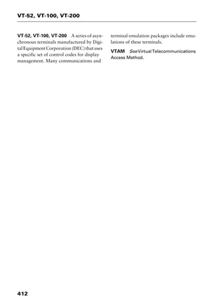 VT-52, VT-100, VT-200
412
VT-52, VT-100, VT-200 A series of asyn-
chronous terminals manufactured by Digi-
talEquipmentCorporation(DEC)thatuses
a specific set of control codes for display
management. Many communications and
terminal-emulation packages include emu-
lations of these terminals.
VTAM SeeVirtualTelecommunications
Access Method.
2461book Page 412 Thursday, May 4, 2000 11:59 AM
Copyright © 2000 SYBEX Inc., Alameda, CA. www.sybex.com
 