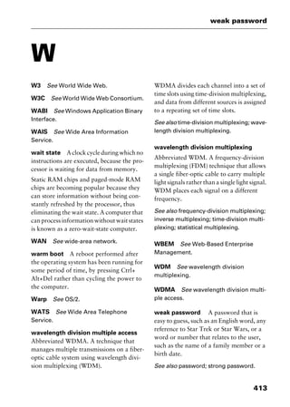 413
weak password
W
W3 See World Wide Web.
W3C See World Wide Web Consortium.
WABI See Windows Application Binary
Interface.
WAIS See Wide Area Information
Service.
wait state A clock cycle during which no
instructions are executed, because the pro-
cessor is waiting for data from memory.
Static RAM chips and paged-mode RAM
chips are becoming popular because they
can store information without being con-
stantly refreshed by the processor, thus
eliminating the wait state. A computer that
canprocessinformationwithoutwaitstates
is known as a zero-wait-state computer.
WAN See wide-area network.
warm boot A reboot performed after
the operating system has been running for
some period of time, by pressing Ctrl+
Alt+Del rather than cycling the power to
the computer.
Warp See OS/2.
WATS See Wide Area Telephone
Service.
wavelength division multiple access
Abbreviated WDMA. A technique that
manages multiple transmissions on a fiber-
optic cable system using wavelength divi-
sion multiplexing (WDM).
WDMA divides each channel into a set of
time slots using time-division multiplexing,
and data from different sources is assigned
to a repeating set of time slots.
See also time-division multiplexing; wave-
length division multiplexing.
wavelength division multiplexing
Abbreviated WDM. A frequency-division
multiplexing (FDM) technique that allows
a single fiber-optic cable to carry multiple
light signals rather than a single light signal.
WDM places each signal on a different
frequency.
See also frequency-division multiplexing;
inverse multiplexing; time-division multi-
plexing; statistical multiplexing.
WBEM See Web-Based Enterprise
Management.
WDM See wavelength division
multiplexing.
WDMA See wavelength division multi-
ple access.
weak password A password that is
easy to guess, such as an English word, any
reference to Star Trek or Star Wars, or a
word or number that relates to the user,
such as the name of a family member or a
birth date.
See also password; strong password.
2461book Page 413 Thursday, May 4, 2000 11:59 AM
Copyright © 2000 SYBEX Inc., Alameda, CA. www.sybex.com
 