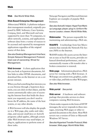 Web
414
Web See World Wide Web.
Web-Based Enterprise Management
Abbreviated WBEM. A platform-indepen-
dent management standard, originally pro-
posed by BMC Software, Cisco Systems,
Compaq, Intel, and Microsoft and now
supported by more than 70 companies, to
allow network, systems, and applications
software data from a variety of sources to
be accessed and reported by management
applications regardless of the original
source of that data.
See also Desktop Management Interface;
Simple Network Management Protocol;
total cost of ownership; Wired for
Management.
Web browser A client application that
lets you look at hypertext documents, fol-
low links to other HTML documents, and
download files on the Internet or on a cor-
porate intranet.
When you find something that interests you
as you browse through a hypertext docu-
ment, you can click on that object, and the
system automatically takes care of access-
ing the Internet host that holds the docu-
ment you requested; you don’t need to
know the IP address, the name of the host
system, or any other details.
A Web browser will also display the graph-
ics in a Web page, play audio and video
clips, and execute small Java or ActiveX
programs called applets, although certain
older Web browsers may need helper, or
plug-in, applications to perform some of
these tasks.
Netscape Navigator and Microsoft Internet
Explorer are examples of popular Web
browsers.
See also ActiveX; helper; HyperText Mark-
up Language; player; plug-in; Uniform Re-
source Locator; viewer; World Wide Web.
Webmaster The person responsible for
maintaining and administering a Web site.
WebNFS A technology from Sun Micro-
systems that extends the Network File Sys-
tem (NFS) to the Internet.
WebNFS makes file access across the Inter-
net as easy as local file access, provides en-
hanced download performance, and can
automatically resume a file transfer after a
broken connection is restored.
Web page Information placed on a Web
server for viewing with a Web browser. A
Web page can contain text, graphics, audio
or video clips, and links to other Web pages.
See also Web browser.
Web portal See portal.
Web server A hardware and software
package that provides services to client
computers running Web browsers.
Clients make requests in the form of HTTP
messages; the server responds to these mes-
sages, returning Web pages or other re-
quested documents to the client. Most Web
servers run a version of Unix or Microsoft
Windows NT Server.
See also Hypertext Transfer Protocol; Web
browser; Web page; World Wide Web.
2461book Page 414 Thursday, May 4, 2000 11:59 AM
Copyright © 2000 SYBEX Inc., Alameda, CA. www.sybex.com
 