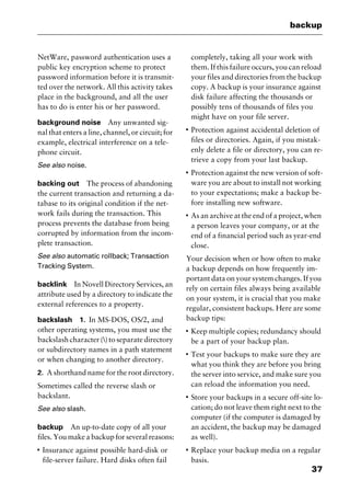 37
backup
NetWare, password authentication uses a
public key encryption scheme to protect
password information before it is transmit-
ted over the network. All this activity takes
place in the background, and all the user
has to do is enter his or her password.
background noise Any unwanted sig-
nal that enters a line, channel, or circuit; for
example, electrical interference on a tele-
phone circuit.
See also noise.
backing out The process of abandoning
the current transaction and returning a da-
tabase to its original condition if the net-
work fails during the transaction. This
process prevents the database from being
corrupted by information from the incom-
plete transaction.
See also automatic rollback; Transaction
Tracking System.
backlink In Novell Directory Services, an
attribute used by a directory to indicate the
external references to a property.
backslash 1. In MS-DOS, OS/2, and
other operating systems, you must use the
backslash character () to separate directory
or subdirectory names in a path statement
or when changing to another directory.
2. A shorthand name for the root directory.
Sometimes called the reverse slash or
backslant.
See also slash.
backup An up-to-date copy of all your
files. You make a backup for several reasons:
I
Insurance against possible hard-disk or
file-server failure. Hard disks often fail
completely, taking all your work with
them. If this failure occurs, you can reload
your files and directories from the backup
copy. A backup is your insurance against
disk failure affecting the thousands or
possibly tens of thousands of files you
might have on your file server.
I
Protection against accidental deletion of
files or directories. Again, if you mistak-
enly delete a file or directory, you can re-
trieve a copy from your last backup.
I
Protection against the new version of soft-
ware you are about to install not working
to your expectations; make a backup be-
fore installing new software.
I
As an archive at the end of a project, when
a person leaves your company, or at the
end of a financial period such as year-end
close.
Your decision when or how often to make
a backup depends on how frequently im-
portant data on your system changes. If you
rely on certain files always being available
on your system, it is crucial that you make
regular, consistent backups. Here are some
backup tips:
I
Keep multiple copies; redundancy should
be a part of your backup plan.
I
Test your backups to make sure they are
what you think they are before you bring
the server into service, and make sure you
can reload the information you need.
I
Store your backups in a secure off-site lo-
cation; do not leave them right next to the
computer (if the computer is damaged by
an accident, the backup may be damaged
as well).
I
Replace your backup media on a regular
basis.
2461book Page 37 Thursday, May 4, 2000 11:59 AM
Copyright © 2000 SYBEX Inc., Alameda, CA. www.sybex.com
 