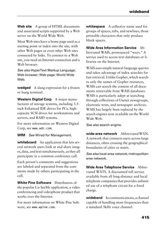 415
wideband
Web site A group of HTML documents
and associated scripts supported by a Web
server on the World Wide Web.
Most Web sites have a home page used as a
starting point or index into the site, with
other Web pages or even other Web sites
connected by links. To connect to a Web
site, you need an Internet connection and a
Web browser.
See also HyperText Markup Language;
Web browser; Web page; World Wide
Web.
wedged A slang expression for a frozen
or hung terminal.
Western Digital Corp A major manu-
facturer of storage systems, including 3.5-
inch Enhanced IDE drives for PCs, high-
capacity SCSI drives for workstations and
servers, and RAID systems.
For more information on Western Digital
Corp, see www.wdc.com.
WfM See Wired for Management.
whiteboard An application that lets sev-
eral network users look at and share imag-
es, data, and text simultaneously, as they all
participate in a common conference call.
Each person’s comments and suggestions
are labeled and separated from the com-
ments made by others participating in the
call.
White Pine Software Distributors of
the popular Cu-SeeMe application, a video
conferencing and videophone product that
works over the Internet.
For more information on White Pine Soft-
ware, see www.wpine.com.
whitespace A collective name used for
groups of spaces, tabs, and newlines, those
printable characters that only produce
blank spaces.
Wide Area Information Service Ab-
breviated WAIS, pronounced “ways.” A
service used to access text databases or li-
braries on the Internet.
WAIS uses simple natural-language queries
and takes advantage of index searches for
fast retrieval. Unlike Gopher, which search-
es only the names of Gopher resources,
WAIS can search the content of all docu-
ments retrievable from WAIS databases.
WAIS is particularly adept at searching
through collections of Usenet newsgroups,
electronic texts, and newspaper archives.
WAIS has largely been replaced by the
search engines now available on the World
Wide Web.
See also search engine.
wide-area network AbbreviatedWAN.
A network that connects users across large
distances, often crossing the geographical
boundaries of cities or states.
See also local-area network; metropolitan-
area network.
Wide Area Telephone Service Abbre-
viated WATS. A discounted toll service
available from all long-distance and local
telephone companies that provides unlimit-
ed use of a telephone circuit for a fixed
charge.
wideband Incommunications,achannel
capable of handling more frequencies than
a standard 3kHz voice channel.
2461book Page 415 Thursday, May 4, 2000 11:59 AM
Copyright © 2000 SYBEX Inc., Alameda, CA. www.sybex.com
 