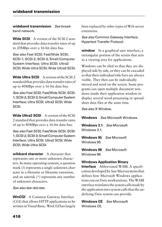 wideband transmission
416
wideband transmission See broad-
band network.
Wide SCSI A version of the SCSI-2 stan-
dard that provides data transfer rates of up
to 20MBps over a 16-bit data bus.
See also Fast SCSI; Fast/Wide SCSI;
SCSI-1; SCSI-2; SCSI-3; Small Computer
System Interface; Ultra SCSI; Ultra2
SCSI; Wide Ultra SCSI; Wide Ultra2 SCSI.
Wide Ultra SCSI AversionoftheSCSI-2
standardthatprovidesdatatransferratesof
up to 40MBps over a 16-bit data bus.
See also Fast SCSI; Fast/Wide SCSI; SCSI-
1; SCSI-2; SCSI-3; Small Computer System
Interface; Ultra SCSI; Ultra2 SCSI; Wide
SCSI.
Wide Ultra2 SCSI A version of the SCSI-
2 standard that provides data transfer rates
of up to 80MBps over a 16-bit data bus.
See also Fast SCSI; Fast/Wide SCSI; SCSI-
1; SCSI-2; SCSI-3; Small Computer System
Interface; Ultra SCSI; Ultra2 SCSI; Wide
SCSI; Wide Ultra SCSI.
wildcard character A character that
represents one or more unknown charac-
ters. In many operating systems, a question
mark (?) represents a single unknown char-
acter in a filename or filename extension,
and an asterisk (*) represents any number
of unknown characters.
See also star-dot-star.
WinCGI A Common Gateway Interface
(CGI) that allows HTTP applications to be
written in Visual Basic. WinCGI has largely
been replaced by other types of Web server
extensions.
See also Common Gateway Interface;
Hypertext Transfer Protocol.
window In a graphical user interface, a
rectangular portion of the screen that acts
as a viewing area for applications.
Windows can be tiled so that they are dis-
played side by side, or they can be cascaded
so that their individual title bars are always
visible. They then can be individually
moved and sized on the screen. Some pro-
grams can open multiple document win-
dows inside their application window to
display several word-processing or spread-
sheet data files at the same time.
See also X Window.
Windows See Microsoft Windows.
Windows 3.1 See Microsoft
Windows 3.1.
Windows 95 See Microsoft
Windows 95.
Windows 98 See Microsoft
Windows 98.
Windows Application Binary
Interface Abbreviated WABI. A specifi-
cation developed by Sun Microsystems that
defines how Microsoft Windows applica-
tions run on Unix workstations. The WABI
interfacetranslatesthesystemcallsmadeby
the application into system calls that the un-
derlying Unix system can provide.
Windows CE See Microsoft
Windows CE.
2461book Page 416 Thursday, May 4, 2000 11:59 AM
Copyright © 2000 SYBEX Inc., Alameda, CA. www.sybex.com
 