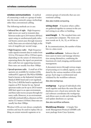 wireless communications
418
wireless communications A method
of connecting a node or a group of nodes
into the main network using a technology
other than conventional cabling.
The following methods are in use:
I
Infrared line of sight High-frequency
light waves are used to transmit data
between nodes up to 24.4 meters (80 feet)
apart using an unobstructed path; infra-
red beams cannot pass through masonry
walls. Data rates are relatively high, in the
tens of megabits per second range.
I
High-frequency radio High-frequency
radio signals transmit data to nodes from
12.2 to 39.6 meters (40 to 130 feet) apart,
depending on the nature of obstructions
separating them; the signal can penetrate
thin walls but not supporting masonry.
Data rates are usually less than 1Mbps.
I
Spread-spectrum radio A small set of fre-
quencies are available for wireless LANs
withoutFCCapproval.The902to928Mhz
band is known as the Industrial, Scientific,
Medical (ISM) band and is not regulated.
The 2.4 to 2.483Ghz band is regulated and
requires an FCC license for use. Spread-
spectrum nodes can be up to 243.8 meters
(800 feet) apart in an open environment,
and these radio waves can pass through ma-
sonry walls. However, in an environment
withfullyenclosedoffices,distancesarelim-
itedto33.5meters(110feet).Dataratesare
usually less than 1Mbps.
Wireless LANs are not always completely
wireless and may be used to replace the ca-
bling on certain network segments or to
connect groups of networks that use con-
ventional cabling.
See also mobile computing.
wiring closet A location where cables
are gathered together to connect to the cen-
tral wiring in an office or building.
word length 1. The standard data unit
in a particular computer. The most com-
mon words are 8, 16, 32, or 64 bits in
length.
2. In communications, the number of data
bits in a data word.
workflow software Software that al-
lows users to move and manage informa-
tion among themselves, combining the
functions of e-mail, imaging, and document
management.
A document moves through various stages
of processing as it is edited, signed, or vali-
dated by the various members of the work-
group. Each stage is orchestrated and
validated by the workflow software.
See also workgroup.
workgroup A group of individuals who
work together and share the same files and
databases over a local-area network. Spe-
cial software coordinates the workgroup
and allows users to edit and exchange files
and update databases as a group.
See also workflow software.
WorkGroup Director A Simple Net-
work Management Protocol (SNMP) soft-
ware package from Cisco Systems.
2461book Page 418 Thursday, May 4, 2000 11:59 AM
Copyright © 2000 SYBEX Inc., Alameda, CA. www.sybex.com
 