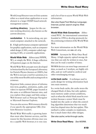 419
Write Once Read Many
WorkGroup Director runs on Unix systems
either as a stand-alone application or as an
element in a larger SNMP-based network
management system.
working directory Jargon for the cur-
rent working directory; also known as the
current directory.
workstation 1. In networking, any per-
sonal computer attached to the network.
2. A high-performance computer optimized
for graphics applications, such as computer-
aided design (CAD), computer-aided engi-
neering (CAE), or scientific applications.
World Wide Web Abbreviated WWW,
W3, or simply the Web. A huge collection
of hypertext pages on the Internet.
World Wide Web concepts were developed
in Switzerland by the European Laboratory
for Particle Physics (known as CERN), but
the Web is not just a tool for scientists; it is
one of the most flexible and exciting tools in
existence.
Hypertext links connect pieces of informa-
tion (text, graphics, animation, audio, and
video) in separate HTML pages located at
the same or at different Internet sites, and
you explore these pages and links using a
Web browser such as Netscape Navigator
or Microsoft Internet Explorer.
You can also access a Web resource directly
if you specify the appropriate URL (Uni-
form Resource Locator).
World Wide Web traffic is growing faster
than most other Internet services, and the
reason for this becomes obvious once you
try a capable Web browser; it is very easy
and a lot of fun to access World Wide Web
information.
See also HyperText Markup Language;
Internet; portal; search engine; Web
browser.
World Wide Web Consortium Abbre-
viated W3C. An international consortium
founded in 1994 to develop protocols for
the continuing evolution of the World Wide
Web.
For more information on the World Wide
Web Consortium, see www.w3.org.
WORM Acronym for Write Once Read
Many. A high-capacity optical storage de-
vice that can only be written to once, but
that can be read a number of times.
WORM devices can store huge amounts of
data, as much as 1 terabyte, are highly reli-
able, and are well suited to archival and
other nonchanging storage.
write-back cache A technique used in
cache design for writing information back
into main memory.
In a write-back cache, the cache stores the
changed block of data, but only updates
main memory under certain conditions,
such as when the whole block must be over-
written because a newer block must be
loaded into the cache or when the control-
ling algorithm determines that too much
time has elapsed since the last update. This
method is rather complex to implement,
but is much faster than other designs.
See also cache; write-through cache.
Write Once Read Many See WORM.
2461book Page 419 Thursday, May 4, 2000 11:59 AM
Copyright © 2000 SYBEX Inc., Alameda, CA. www.sybex.com
 