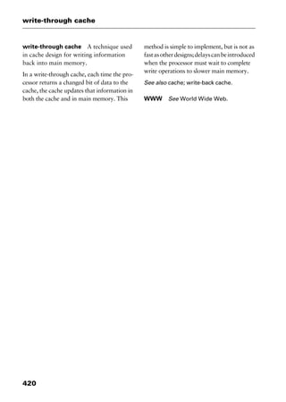 write-through cache
420
write-through cache A technique used
in cache design for writing information
back into main memory.
In a write-through cache, each time the pro-
cessor returns a changed bit of data to the
cache, the cache updates that information in
both the cache and in main memory. This
method is simple to implement, but is not as
fastasotherdesigns;delayscanbeintroduced
when the processor must wait to complete
write operations to slower main memory.
See also cache; write-back cache.
WWW See World Wide Web.
2461book Page 420 Thursday, May 4, 2000 11:59 AM
Copyright © 2000 SYBEX Inc., Alameda, CA. www.sybex.com
 