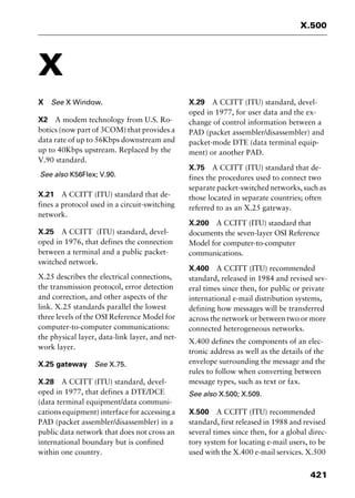 421
X.500
X
X See X Window.
X2 A modem technology from U.S. Ro-
botics (now part of 3COM) that provides a
data rate of up to 56Kbps downstream and
up to 40Kbps upstream. Replaced by the
V.90 standard.
See also K56Flex; V.90.
X.21 A CCITT (ITU) standard that de-
fines a protocol used in a circuit-switching
network.
X.25 A CCITT (ITU) standard, devel-
oped in 1976, that defines the connection
between a terminal and a public packet-
switched network.
X.25 describes the electrical connections,
the transmission protocol, error detection
and correction, and other aspects of the
link. X.25 standards parallel the lowest
three levels of the OSI Reference Model for
computer-to-computer communications:
the physical layer, data-link layer, and net-
work layer.
X.25 gateway See X.75.
X.28 A CCITT (ITU) standard, devel-
oped in 1977, that defines a DTE/DCE
(data terminal equipment/data communi-
cations equipment) interface for accessing a
PAD (packet assembler/disassembler) in a
public data network that does not cross an
international boundary but is confined
within one country.
X.29 A CCITT (ITU) standard, devel-
oped in 1977, for user data and the ex-
change of control information between a
PAD (packet assembler/disassembler) and
packet-mode DTE (data terminal equip-
ment) or another PAD.
X.75 A CCITT (ITU) standard that de-
fines the procedures used to connect two
separate packet-switched networks, such as
those located in separate countries; often
referred to as an X.25 gateway.
X.200 A CCITT (ITU) standard that
documents the seven-layer OSI Reference
Model for computer-to-computer
communications.
X.400 A CCITT (ITU) recommended
standard, released in 1984 and revised sev-
eral times since then, for public or private
international e-mail distribution systems,
defining how messages will be transferred
across the network or between two or more
connected heterogeneous networks.
X.400 defines the components of an elec-
tronic address as well as the details of the
envelope surrounding the message and the
rules to follow when converting between
message types, such as text or fax.
See also X.500; X.509.
X.500 A CCITT (ITU) recommended
standard, first released in 1988 and revised
several times since then, for a global direc-
tory system for locating e-mail users, to be
used with the X.400 e-mail services. X.500
2461book Page 421 Thursday, May 4, 2000 11:59 AM
Copyright © 2000 SYBEX Inc., Alameda, CA. www.sybex.com
 