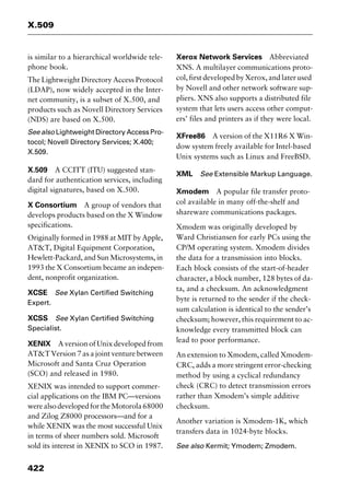X.509
422
is similar to a hierarchical worldwide tele-
phone book.
The Lightweight Directory Access Protocol
(LDAP), now widely accepted in the Inter-
net community, is a subset of X.500, and
products such as Novell Directory Services
(NDS) are based on X.500.
See also Lightweight Directory Access Pro-
tocol; Novell Directory Services; X.400;
X.509.
X.509 A CCITT (ITU) suggested stan-
dard for authentication services, including
digital signatures, based on X.500.
X Consortium A group of vendors that
develops products based on the X Window
specifications.
Originally formed in 1988 at MIT by Apple,
AT&T, Digital Equipment Corporation,
Hewlett-Packard, and Sun Microsystems, in
1993 the X Consortium became an indepen-
dent, nonprofit organization.
XCSE See Xylan Certified Switching
Expert.
XCSS See Xylan Certified Switching
Specialist.
XENIX A version of Unix developed from
AT&T Version 7 as a joint venture between
Microsoft and Santa Cruz Operation
(SCO) and released in 1980.
XENIX was intended to support commer-
cial applications on the IBM PC—versions
werealsodevelopedfortheMotorola68000
and Zilog Z8000 processors—and for a
while XENIX was the most successful Unix
in terms of sheer numbers sold. Microsoft
sold its interest in XENIX to SCO in 1987.
Xerox Network Services Abbreviated
XNS. A multilayer communications proto-
col, first developed by Xerox, and later used
by Novell and other network software sup-
pliers. XNS also supports a distributed file
system that lets users access other comput-
ers’ files and printers as if they were local.
XFree86 A version of the X11R6 X Win-
dow system freely available for Intel-based
Unix systems such as Linux and FreeBSD.
XML See Extensible Markup Language.
Xmodem A popular file transfer proto-
col available in many off-the-shelf and
shareware communications packages.
Xmodem was originally developed by
Ward Christiansen for early PCs using the
CP/M operating system. Xmodem divides
the data for a transmission into blocks.
Each block consists of the start-of-header
character, a block number, 128 bytes of da-
ta, and a checksum. An acknowledgment
byte is returned to the sender if the check-
sum calculation is identical to the sender’s
checksum; however, this requirement to ac-
knowledge every transmitted block can
lead to poor performance.
An extension to Xmodem, called Xmodem-
CRC, adds a more stringent error-checking
method by using a cyclical redundancy
check (CRC) to detect transmission errors
rather than Xmodem’s simple additive
checksum.
Another variation is Xmodem-1K, which
transfers data in 1024-byte blocks.
See also Kermit; Ymodem; Zmodem.
2461book Page 422 Thursday, May 4, 2000 11:59 AM
Copyright © 2000 SYBEX Inc., Alameda, CA. www.sybex.com
 
