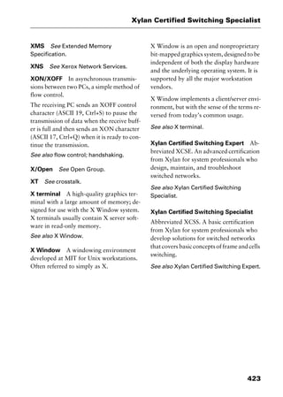 423
Xylan Certified Switching Specialist
XMS See Extended Memory
Specification.
XNS See Xerox Network Services.
XON/XOFF In asynchronous transmis-
sions between two PCs, a simple method of
flow control.
The receiving PC sends an XOFF control
character (ASCII 19, Ctrl+S) to pause the
transmission of data when the receive buff-
er is full and then sends an XON character
(ASCII 17, Ctrl+Q) when it is ready to con-
tinue the transmission.
See also flow control; handshaking.
X/Open See Open Group.
XT See crosstalk.
X terminal A high-quality graphics ter-
minal with a large amount of memory; de-
signed for use with the X Window system.
X terminals usually contain X server soft-
ware in read-only memory.
See also X Window.
X Window A windowing environment
developed at MIT for Unix workstations.
Often referred to simply as X.
X Window is an open and nonproprietary
bit-mapped graphics system, designed to be
independent of both the display hardware
and the underlying operating system. It is
supported by all the major workstation
vendors.
X Window implements a client/server envi-
ronment, but with the sense of the terms re-
versed from today’s common usage.
See also X terminal.
Xylan Certified Switching Expert Ab-
breviated XCSE. An advanced certification
from Xylan for system professionals who
design, maintain, and troubleshoot
switched networks.
See also Xylan Certified Switching
Specialist.
Xylan Certified Switching Specialist
Abbreviated XCSS. A basic certification
from Xylan for system professionals who
develop solutions for switched networks
that covers basic concepts of frame and cells
switching.
See also Xylan Certified Switching Expert.
2461book Page 423 Thursday, May 4, 2000 11:59 AM
Copyright © 2000 SYBEX Inc., Alameda, CA. www.sybex.com
 