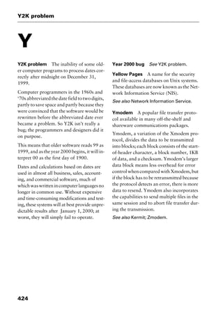 Y2K problem
424
Y
Y2K problem The inability of some old-
er computer programs to process dates cor-
rectly after midnight on December 31,
1999.
Computer programmers in the 1960s and
‘70s abbreviated the date field to two digits,
partly to save space and partly because they
were convinced that the software would be
rewritten before the abbreviated date ever
became a problem. So Y2K isn’t really a
bug; the programmers and designers did it
on purpose.
This means that older software reads 99 as
1999, and as the year 2000 begins, it will in-
terpret 00 as the first day of 1900.
Dates and calculations based on dates are
used in almost all business, sales, account-
ing, and commercial software, much of
whichwaswrittenincomputerlanguagesno
longer in common use. Without expensive
and time-consuming modifications and test-
ing, these systems will at best provide unpre-
dictable results after January 1, 2000; at
worst, they will simply fail to operate.
Year 2000 bug See Y2K problem.
Yellow Pages A name for the security
and file-access databases on Unix systems.
These databases are now known as the Net-
work Information Service (NIS).
See also Network Information Service.
Ymodem A popular file transfer proto-
col available in many off-the-shelf and
shareware communications packages.
Ymodem, a variation of the Xmodem pro-
tocol, divides the data to be transmitted
into blocks; each block consists of the start-
of-header character, a block number, 1KB
of data, and a checksum. Ymodem’s larger
data block means less overhead for error
control when compared with Xmodem, but
if the block has to be retransmitted because
the protocol detects an error, there is more
data to resend. Ymodem also incorporates
the capabilities to send multiple files in the
same session and to abort file transfer dur-
ing the transmission.
See also Kermit; Zmodem.
2461book Page 424 Thursday, May 4, 2000 11:59 AM
Copyright © 2000 SYBEX Inc., Alameda, CA. www.sybex.com
 