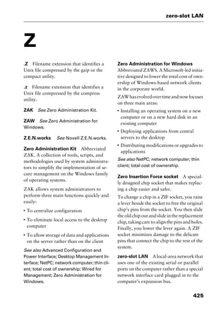 425
zero-slot LAN
Z
.Z Filename extension that identifies a
Unix file compressed by the gzip or the
compact utility.
.z Filename extension that identifies a
Unix file compressed by the compress
utility.
ZAK See Zero Administration Kit.
ZAW See Zero Administration for
Windows.
Z.E.N.works See Novell Z.E.N.works.
Zero Administration Kit Abbreviated
ZAK. A collection of tools, scripts, and
methodologies used by system administra-
tors to simplify the implementation of se-
cure management on the Windows family
of operating systems.
ZAK allows system administrators to
perform three main functions quickly and
easily:
I
To centralize configuration
I
To eliminate local access to the desktop
computer
I
To allow storage of data and applications
on the server rather than on the client
See also Advanced Configuration and
Power Interface; Desktop Management In-
terface; NetPC; network computer; thin cli-
ent; total cost of ownership; Wired for
Management; Zero Administration for
Windows.
Zero Administration for Windows
Abbreviated ZAWS. A Microsoft-led initia-
tive designed to lower the total cost of own-
ership of Windows-based network clients
in the corporate world.
ZAWhasevolvedovertimeandnowfocuses
on three main areas:
I
Installing an operating system on a new
computer or on a new hard disk in an
existing computer
I
Deploying applications from central
servers to the desktop
I
Distributing modifications or upgrades to
applications
See also NetPC; network computer; thin
client; total cost of ownership.
Zero Insertion Force socket A special-
ly designed chip socket that makes replac-
ing a chip easier and safer.
To change a chip in a ZIF socket, you raise
a lever beside the socket to free the original
chip’s pins from the socket. You then slide
the old chip out and slide in the replacement
chip, taking care to align the pins and holes.
Finally, you lower the lever again. A ZIF
socket minimizes damage to the delicate
pins that connect the chip to the rest of the
system.
zero-slot LAN Alocal-areanetworkthat
uses one of the existing serial or parallel
ports on the computer rather than a special
network interface card plugged in to the
computer’s expansion bus.
2461book Page 425 Thursday, May 4, 2000 11:59 AM
Copyright © 2000 SYBEX Inc., Alameda, CA. www.sybex.com
 