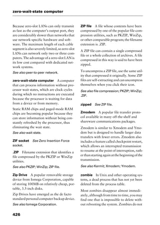 zero-wait-state computer
426
Because zero-slot LANs can only transmit
as fast as the computer’s output port, they
are considerably slower than networks that
use network-specific hardware and soft-
ware. The maximum length of each cable
segment is also severely limited, so zero-slot
LANs can network only two or three com-
puters. The advantage of a zero-slot LAN is
its low cost compared with dedicated net-
work systems.
See also peer-to-peer network.
zero-wait-state computer A computer
that can process information without pro-
cessor wait states, which are clock cycles
during which no instructions are executed
because the processor is waiting for data
from a device or from memory.
Static RAM chips and paged-mode RAM
chips are becoming popular because they
can store information without being con-
stantly refreshed by the processor, thus
eliminating the wait state.
See also wait state.
ZIF socket See Zero Insertion Force
socket.
.ZIP Filename extension that identifies a
file compressed by the PKZIP or WinZip
utilities.
See also PKZIP; WinZip; ZIP file.
Zip Drive A popular removable storage
device from Iomega Corporation, capable
of storing 100MB on relatively cheap, por-
table, 3.5-inch disks.
Zip Drives have emerged as the de facto
standard personal computer backup device.
See also Iomega Corporation.
ZIP file A file whose contents have been
compressed by one of the popular file-com-
pression utilities, such as PKZIP, WinZip,
or other comparable program; the filename
extension is .ZIP.
A ZIP file can contain a single compressed
file or a whole collection of archives. A file
compressed in this way is said to have been
zipped.
To uncompress a ZIP file, use the same util-
ity that compressed it originally. Some ZIP
files are self-extracting and can uncompress
themselves when you click their icon.
See also file compression; PKZIP; WinZip;
.ZIP.
zipped See ZIP file.
Zmodem A popular file transfer proto-
col available in many off-the-shelf and
shareware communications packages.
Zmodem is similar to Xmodem and Ymo-
dem but is designed to handle larger data
transfers with fewer errors. Zmodem also
includes a feature called checkpoint restart,
which allows an interrupted transmission
to resume at the point of interruption, rath-
er than starting again at the beginning of the
transmission.
See also Kermit; Xmodem; Ymodem.
zombie In Unix and other operating sys-
tems, a dead process that has not yet been
deleted from the process table.
Most zombies disappear almost immedi-
ately, although from time to time, you may
find one that is impossible to delete with-
out rebooting the system. Zombies do not
2461book Page 426 Thursday, May 4, 2000 11:59 AM
Copyright © 2000 SYBEX Inc., Alameda, CA. www.sybex.com
 