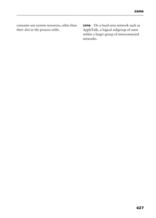 427
zone
consume any system resources, other than
their slot in the process table.
zone On a local-area network such as
AppleTalk, a logical subgroup of users
within a larger group of interconnected
netw