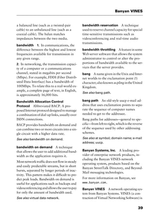 39
Banyan VINES
a balanced line (such as a twisted-pair
cable) to an unbalanced line (such as a
coaxial cable). The balun matches
impedances between the two media.
bandwidth 1. In communications, the
difference between the highest and lowest
frequencies available for transmission in
any given range.
2. In networking, the transmission capaci-
ty of a computer or a communications
channel, stated in megabits per second
(Mbps). For example, FDDI (Fiber Distrib-
uted Data Interface) has a bandwidth of
100Mbps. To relate this to a real-world ex-
ample, a complete page of text, in English,
is approximately 16,000 bits.
Bandwidth Allocation Control
Protocol Abbreviated BACP. A pro-
posedInternetprotocoldesignedtomanage
a combination of dial-up links, usually over
ISDN connections.
BACP provides bandwidth on demand and
can combine two or more circuits into a sin-
gle circuit with a higher data rate.
See also bandwidth on demand.
bandwidth on demand A technique
that allows the user to add additional band-
width as the application requires it.
Most network traffic does not flow in steady
and easily predictable streams, but in short
bursts, separated by longer periods of inac-
tivity. This pattern makes it difficult to pre-
dict peak loads. Bandwidth on demand is
useful for applications such as backups and
videoconferencingandallowstheusertopay
for only the amount of bandwidth used.
See also virtual data network.
bandwidth reservation A technique
used to reserve channel capacity for special
time-sensitive transmissions such as
videoconferencing and real-time audio
transmissions.
bandwidth throttling Afeatureinsome
Web server software that allows the system
administrator to control or alter the pro-
portions of bandwidth available to the ser-
vices that the server provides.
bang A name given in the Unix and Inter-
net worlds to the exclamation point (!)
character; also known aspling in the United
Kingdom.
See also bang path.
bang path An old-style uucp e-mail ad-
dress that uses exclamation points to sepa-
rate the sequence of computer names
needed to get to the addressee.
Bang paths list addresses—general to spe-
cific—from left to right, which is the reverse
of the sequence used by other addressing
schemes.
See also at symbol; domain name; e-mail
address; uucp.
Banyan Systems, Inc. A leading pro-
vider of enterprise network products, in-
cluding the Banyan VINES network
operating system, products based on the
Banyan StreetTalk Directory, and Beyond-
Mail messaging technologies.
For more information on Banyan, see
www.banyan.com.
Banyan VINES A network operating sys-
tem from Banyan Systems. VINES (a con-
traction of Virtual Networking Software) is
2461book Page 39 Thursday, May 4, 2000 11:59 AM
Copyright © 2000 SYBEX Inc., Alameda, CA. www.sybex.com
 