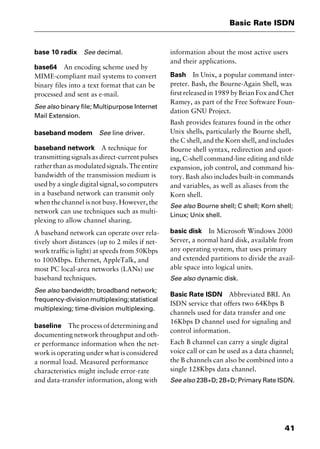 41
Basic Rate ISDN
base 10 radix See decimal.
base64 An encoding scheme used by
MIME-compliant mail systems to convert
binary files into a text format that can be
processed and sent as e-mail.
See also binary file; Multipurpose Internet
Mail Extension.
baseband modem See line driver.
baseband network A technique for
transmitting signals as direct-current pulses
ratherthanasmodulatedsignals.Theentire
bandwidth of the transmission medium is
used by a single digital signal, so computers
in a baseband network can transmit only
when the channel is not busy. However, the
network can use techniques such as multi-
plexing to allow channel sharing.
A baseband network can operate over rela-
tively short distances (up to 2 miles if net-
work traffic is light) at speeds from 50Kbps
to 100Mbps. Ethernet, AppleTalk, and
most PC local-area networks (LANs) use
baseband techniques.
See also bandwidth; broadband network;
frequency-divisionmultiplexing;statistical
multiplexing; time-division multiplexing.
baseline The process of determining and
documenting network throughput and oth-
er performance information when the net-
work is operating under what is considered
a normal load. Measured performance
characteristics might include error-rate
and data-transfer information, along with
information about the most active users
and their applications.
Bash In Unix, a popular command inter-
preter. Bash, the Bourne-Again Shell, was
first released in 1989 by Brian Fox and Chet
Ramey, as part of the Free Software Foun-
dation GNU Project.
Bash provides features found in the other
Unix shells, particularly the Bourne shell,
the C shell, and the Korn shell, and includes
Bourne shell syntax, redirection and quot-
ing, C-shell command-line editing and tilde
expansion, job control, and command his-
tory. Bash also includes built-in commands
and variables, as well as aliases from the
Korn shell.
See also Bourne shell; C shell; Korn shell;
Linux; Unix shell.
basic disk In Microsoft Windows 2000
Server, a normal hard disk, available from
any operating system, that uses primary
and extended partitions to divide the avail-
able space into logical units.
See also dynamic disk.
Basic Rate ISDN Abbreviated BRI. An
ISDN service that offers two 64Kbps B
channels used for data transfer and one
16Kbps D channel used for signaling and
control information.
Each B channel can carry a single digital
voice call or can be used as a data channel;
the B channels can also be combined into a
single 128Kbps data channel.
See also 23B+D; 2B+D; Primary Rate ISDN.
2461book Page 41 Thursday, May 4, 2000 11:59 AM
Copyright © 2000 SYBEX Inc., Alameda, CA. www.sybex.com
 