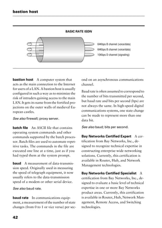 bastion host
42
BASIC RATE ISDN
bastion host A computer system that
acts as the main connection to the Internet
for users of a LAN. A bastion host is usually
configured in such a way as to minimize the
risk of intruders gaining access to the main
LAN. It gets its name from the fortified pro-
jections on the outer walls of medieval Eu-
ropean castles.
See also firewall; proxy server.
batch file An ASCII file that contains
operating system commands and other
commands supported by the batch proces-
sor. Batch files are used to automate repet-
itive tasks. The commands in the file are
executed one line at a time, just as if you
had typed them at the system prompt.
baud A measurement of data-transmis-
sion speed. Originally used in measuring
the speed of telegraph equipment, it now
usually refers to the data-transmission
speed of a modem or other serial device.
See also baud rate.
baud rate In communications equip-
ment, a measurement of the number of state
changes (from 0 to 1 or vice versa) per sec-
ond on an asynchronous communications
channel.
Baud rate is often assumed to correspond to
the number of bits transmitted per second,
but baud rate and bits per second (bps) are
not always the same. In high-speed digital
communications systems, one state change
can be made to represent more than one
data bit.
See also baud; bits per second.
Bay Networks Certified Expert A cer-
tification from Bay Networks, Inc., de-
signed to recognize technical expertise in
constructing enterprise-wide networking
solutions. Currently, this certification is
available in Router, Hub, and Network
Management technologies.
Bay Networks Certified Specialist A
certification from Bay Networks, Inc., de-
signed to evaluate a basic level of technical
expertise in one or more Bay Networks
product areas. Currently, this certification
is available in Router, Hub, Network Man-
agement, Remote Access, and Switching
technologies.
2461book Page 42 Thursday, May 4, 2000 11:59 AM
Copyright © 2000 SYBEX Inc., Alameda, CA. www.sybex.com
 