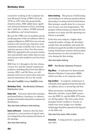Berkeley Unix
44
researchers working in the Computer Sys-
tems Research Group (CSRG) from the
1970s to 1993 when the group finally
closed its doors. BSD added many signifi-
cant advanced features to Unix, including
the C shell, the vi editor, TCP/IP network-
ing additions, and virtual memory.
Because the CSRG was an academic group
producing state-of-the-art software with no
support obligations, BSD Unix was not sup-
ported in the normal way; bug fixes were
sometimes made available, but it was a hit-
and-miss process at best. For this reason,
BSD Unix appealed to the research commu-
nity and scientific users rather than to com-
mercial users who tended to use Unix from
AT&T.
BSD Unix 4.1 through to the last release,
version 4.4, and the related commercial
products, including those from Sun Micro-
systems, DEC, and Mt Xinu, are still
popular and in use in universities and com-
mercial institutions all over the world.
See also FreeBSD; Linux; NetBSD; Unix.
Berkeley Unix See Berkeley Software
Distribution Unix.
beta site A location where beta testing is
performed before a hardware or software
product is formally released for commercial
distribution.
See also beta software; beta testing.
beta software Software that has been
released to a cross-section of typical users
for testing before the commercial release of
the package.
See also beta testing.
beta testing The process of field testing
new hardware or software products before
the product’s commercial or formal release.
Beta testing is usually done by a cross-sec-
tion of users, not just programmers. The
purpose of beta testing is to expose the new
product to as many real-life operating con-
ditions as possible.
If the beta tests indicate a higher-than-
expected number of bugs, the developer
usually fixes the problems and sends the
product out again for another round of beta
testing. Preliminary versions of the product
documentation are also circulated for re-
view during the beta testing.
See also alpha testing.
BGP See Border Gateway Protocol.
Big Blue A nickname for International
Business Machine Corporation (IBM),
which uses blue as its corporate color.
big endian A computer architecture in
which the most significant byte has the low-
est address and so is stored big end first.
Many processors, including those from
Motorola and Sun, certain RISC proces-
sors, the PDP-11, and the IBM 3270 series
are all big endian. The term comes from
Jonathan Swift’s Gulliver’s Travels, in
which wars were fought over whether
boiled eggs should be opened at the big end
or the little end.
See also holy wars; little endian.
binaries A slang term for a group of bi-
nary files.
2461book Page 44 Thursday, May 4, 2000 11:59 AM
Copyright © 2000 SYBEX Inc., Alameda, CA. www.sybex.com
 